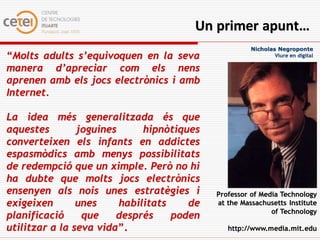 Un primer apunt…
                                                      Nicholas Negroponte
“Molts adults s’equivoquen en la seva                         Viure en digital

manera d’apreciar com els nens
aprenen amb els jocs electrònics i amb
Internet.

La idea més generalitzada és que
aquestes        joguines      hipnòtiques
converteixen els infants en addictes
espasmòdics amb menys possibilitats
de redempció que un ximple. Però no hi
ha dubte que molts jocs electrònics
ensenyen als nois unes estratègies i        Professor of Media Technology
exigeixen       unes     habilitats    de   at the Massachusetts Institute
                                                            of Technology
planificació     que    després     poden
utilitzar a la seva vida”.                     http://www.media.mit.edu
 