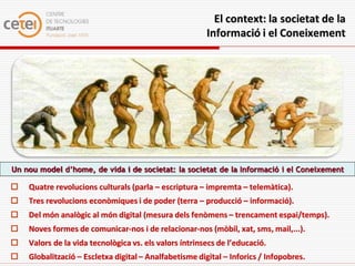 El context: la societat de la
                                                        Informació i el Coneixement




Un nou model d’home, de vida i de societat: la societat de la Informació i el Coneixement

   Quatre revolucions culturals (parla – escriptura – impremta – telemàtica).
   Tres revolucions econòmiques i de poder (terra – producció – informació).
   Del món analògic al món digital (mesura dels fenòmens – trencament espai/temps).
   Noves formes de comunicar-nos i de relacionar-nos (mòbil, xat, sms, mail,...).
   Valors de la vida tecnològica vs. els valors íntrinsecs de l’educació.
   Globalització – Escletxa digital – Analfabetisme digital – Inforics / Infopobres.
 