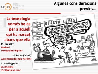 Algunes consideracions
                                           prèvies…

    La tecnologia
1    només ho és
      per a aquell
    qui ha nascut
   abans que ella
M. Prensky
Nadius i
immigrants digitals
          F. Padró (OCDE)
Aprenents del nou mil·leni
D. Buckingham
El concepte
d’infància ha mort
 