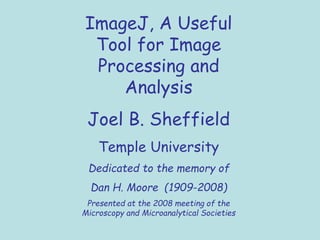ImageJ, A Useful
Tool for Image
Processing and
Analysis
Joel B. Sheffield
Temple University
Dedicated to the memory of
Dan H. Moore (1909-2008)
Presented at the 2008 meeting of the
Microscopy and Microanalytical Societies
 