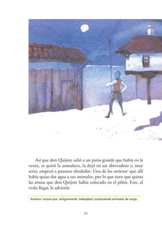 24
Así que don Quijote salió a un patio grande que había en la
venta, se quitó la armadura, la dejó en un abrevadero y, muy
serio, empezó a pasearse alrededor. Uno de los arrieros4
que allí
había quiso dar agua a sus animales, por lo que tuvo que quitar
las armas que don Quijote había colocado en el pilón. Este, al
verlo llegar, le advirtió:
4
Arrieros: mozos que, antiguamente, trabajaban conduciendo animales de carga.
 