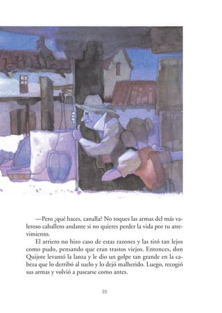 25
—Pero ¿qué haces, canalla? No toques las armas del más va-
leroso caballero andante si no quieres perder la vida por tu atre-
vimiento.
El arriero no hizo caso de estas razones y las tiró tan lejos
como pudo, pensando que eran trastos viejos. Entonces, don
Quijote levantó la lanza y le dio un golpe tan grande en la ca-
beza que lo derribó al suelo y lo dejó malherido. Luego, recogió
sus armas y volvió a pasearse como antes.
 