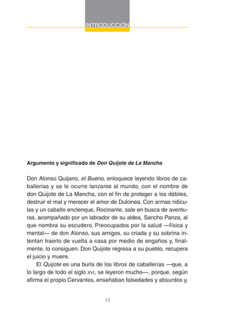 13
INTRODUCCIÓN
Argumento y significado de Don Quijote de La Mancha
Don Alonso Quijano, el Bueno, enloquece leyendo libros de ca-
ballerías y se le ocurre lanzarse al mundo, con el nombre de
don Quijote de La Mancha, con el fin de proteger a los débiles,
destruir el mal y merecer el amor de Dulcinea. Con armas ridícu-
las y un caballo enclenque, Rocinante, sale en busca de aventu-
ras, acompañado por un labrador de su aldea, Sancho Panza, al
que nombra su escudero. Preocupados por la salud —física y
mental— de don Alonso, sus amigos, su criada y su sobrina in-
tentan traerlo de vuelta a casa por medio de engaños y, final-
mente, lo consiguen. Don Quijote regresa a su pueblo, recupera
el juicio y muere.
El Quijote es una burla de los libros de caballerías —que, a
lo largo de todo el siglo XVI, se leyeron mucho—, porque, según
afirma el propio Cervantes, enseñaban falsedades y absurdos y,
 