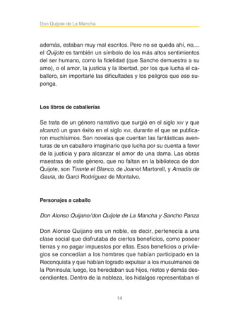 14
Don Quijote de La ManchaDon Quijote de La Mancha
además, estaban muy mal escritos. Pero no se queda ahí, no,...
el Quijote es también un símbolo de los más altos sentimientos
del ser humano, como la fidelidad (que Sancho demuestra a su
amo), o el amor, la justicia y la libertad, por los que lucha el ca-
ballero, sin importarle las dificultades y los peligros que eso su-
ponga.
Los libros de caballerías
Se trata de un género narrativo que surgió en el siglo XIV y que
alcanzó un gran éxito en el siglo XVI, durante el que se publica-
ron muchísimos. Son novelas que cuentan las fantásticas aven-
turas de un caballero imaginario que lucha por su cuenta a favor
de la justicia y para alcanzar el amor de una dama. Las obras
maestras de este género, que no faltan en la biblioteca de don
Quijote, son Tirante el Blanco, de Joanot Martorell, y Amadís de
Gaula, de Garci Rodríguez de Montalvo.
Personajes a caballo
Don Alonso Quijano/don Quijote de La Mancha y Sancho Panza
Don Alonso Quijano era un noble, es decir, pertenecía a una
clase social que disfrutaba de ciertos beneficios, como poseer
tierras y no pagar impuestos por ellas. Esos beneficios o privile-
gios se concedían a los hombres que habían participado en la
Reconquista y que habían logrado expulsar a los musulmanes de
la Península; luego, los heredaban sus hijos, nietos y demás des-
cendientes. Dentro de la nobleza, los hidalgos representaban el
 