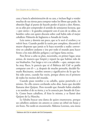 20
Don Quijote de La Mancha
caza y hasta la administración de su casa, e incluso llegó a vender
muchas de sus tierras para comprar todos los libros que pudo. Su
obsesión llegó al punto de hacerle perder el juicio a don Alonso,
en su afán por comprender el sentido de semejantes lecturas, que
—por cierto— le gustaba compartir con el cura de su aldea, un
hombre culto con quien discutía sobre cuál había sido el mejor
caballero: Palmerín de Inglaterra o Amadís de Gaula.
Leía tanto y dormía tan poco, que se le secó el cerebro y se
volvió loco. Cuando perdió la razón por completo, discurrió el
mayor disparate que jamás se le haya ocurrido a nadie: conver-
tirse en caballero andante e irse por todo el mundo para hacer
frente a los más difíciles peligros y así lograr fama eterna.
Para llevar a cabo su plan, necesitaba, en primer lugar, unas
armas, de manera que limpió y reparó las que habían sido de
sus bisabuelos. Fue luego a ver a su caballo —que, aunque esta-
ba muy flaco, le parecía que ni el Babieca del Cid2
se podía
comparar con él—, y, después de mucho pensarlo, decidió lla-
marlo Rocinante, nombre sonoro y significativo de lo que ha-
bía sido antes, cuando fue rocín, porque ahora era el primero
de todos los rocines del mundo.
Cuando puso nombre a su caballo, quiso ponérselo a sí
mismo. En ello estuvo cavilando ocho días, hasta que decidió
llamarse don Quijote. Pero recordó que Amadís había añadido
a su nombre el de su tierra, y se lo conocía por Amadís de Gau-
la. Como buen caballero, él hizo lo mismo, y se llamó don
Quijote de La Mancha.
Le faltaba buscar una dama de quien enamorarse, porque
un caballero andante sin amores es como un árbol sin hojas y
sin fruto. No tardó en encontrarla: Aldonza Lorenzo, una moza
2
Babieca del Cid: el caballo del Cid Campeador.
 