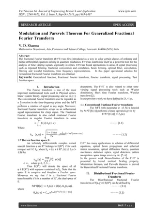 V.D.Sharma Int. Journal of Engineering Research and Application
ISSN : 2248-9622, Vol. 3, Issue 5, Sep-Oct 2013, pp.1463-1467

RESEARCH ARTICLE

www.ijera.com

OPEN ACCESS

Modulation and Parsvels Theorem For Generalized Fractional
Fourier Transform
V. D. Sharma
Mathematics Department, Arts, Commerce and Science College, Amravati, 444606 (M.S.) India

Abstract
The fractional Fourier transform (FrFT) was first introduced as a way to solve certain classes of ordinary and
partial differential equations arising in quantum mechanics. FrFt has established itself as a powerful tool for the
analysis of time-varying signals, especially in optics. FrFt has found applications in areas of signal processing
such as repeated filtering, fractional convolution and correlation, beam forming, optimal filter, convolution,
filtering and wavelet transforms, time frequency representations.
In this paper operational calculus for
Generalized fractional Fourier transform are obtained.
Keywords: Generalized function, Fractional Fourier transform, Fourier transform, signal processing, Test
function space.

I.

Introduction

The Fourier transform is one of the most
important mathematical tools used in Physical optics,
linear system theory, signal processing and so on [1].
The conventional Fourier transform can be regarded as
a rotation in the time-frequency plane and the FrFT
performs a rotation of signal to any angle. Moreover,
fractional Fourier transform serves as an orthonormal
signal representation for chirp signal. The Fractional
Fourier transform is also called rotational Fourier
transform or angular Fourier transform in some

documents. The FrFT is also related to other timevarying signal processing tools such as Wigner
distribution, Short time Fourier transform, Wavelet
transform [2].
In our previews work we have defined in [3, 4] as,
1.1. Conventional fractional Fourier transform:
The FrFT with parameter
of
denoted
by
performs a linear operation given by

Where

1.2 The test function space E:
An infinitely differentiable complex valued
smooth function on
belongs to
if for each
compact set
, where
0, I Rn.

, where p=1, 2, 3.....
Thus
will denote the space of all
with suppose contained in . Note that the
space E is complete and therefore a Frechet space.
Moreover we say that
is a fractional Fourier
transformable if it is a member of , the dual space of
.

FrFT has many applications in solution of differential
equations, optical beam propagtioan and spherical
mirror resonators, optical diffraction theory, quantum
mechanics, statistical optics, signal detectors, pattern
recognition, space image recovery etc. [5, 6].
In the present work Generalization of the FrFT is
presented by kernel method. Scaling property,
Modulation theorem, and Parsvels theorem is proved
for Generalized Fractional Fourier transform.

II.

Distributional Fractional Fourier
Transform

The
transforms of

Distributional
fractional
Fourier
can be defined by

where

www.ijera.com

1463 | P a g e

 