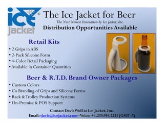 ®
                    The Ice Jacketby for Beer
                      The Next Newest Innovation Ice Jacket, Inc.
                    Distribution Opportunities Available

           Retail Kits
• 2 Grips in ABS
• 2-Pack Silicone Form
• 4-Color Retail Packaging
• Available in Container Quantities

         Beer & R.T.D. Brand Owner Packages
• Custom Colors
• Co Branding of Grips and Silicone Forms
• Rack & Trolley Production Systems
• On-Premise & POS Support
                       Contact Davis Wolf at Ice Jacket, Inc.
           Email: davis@icejacket.com Voice: +1.239.919.2233 (GMT -5)
 
