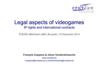 Legal aspects of videogames 
IP rights and international contracts 
FLEGA afternoon café | Brussels | 10 December 2014 
François Coppens & Johan Vandendriessche 
www.crosslaw.be 
f.coppens@crosslaw.be | j.vandendriessche@crosslaw.be 
 