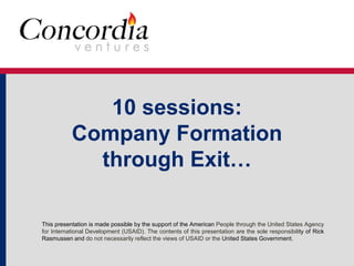 10 sessions: 
Company Formation 
through Exit… 
This presentation is made possible by the support of the American People through the United States Agency 
for International Development (USAID). The contents of this presentation are the sole responsibility of Rick 
Rasmussen and do not necessarily reflect the views of USAID or the United States Government. 
 