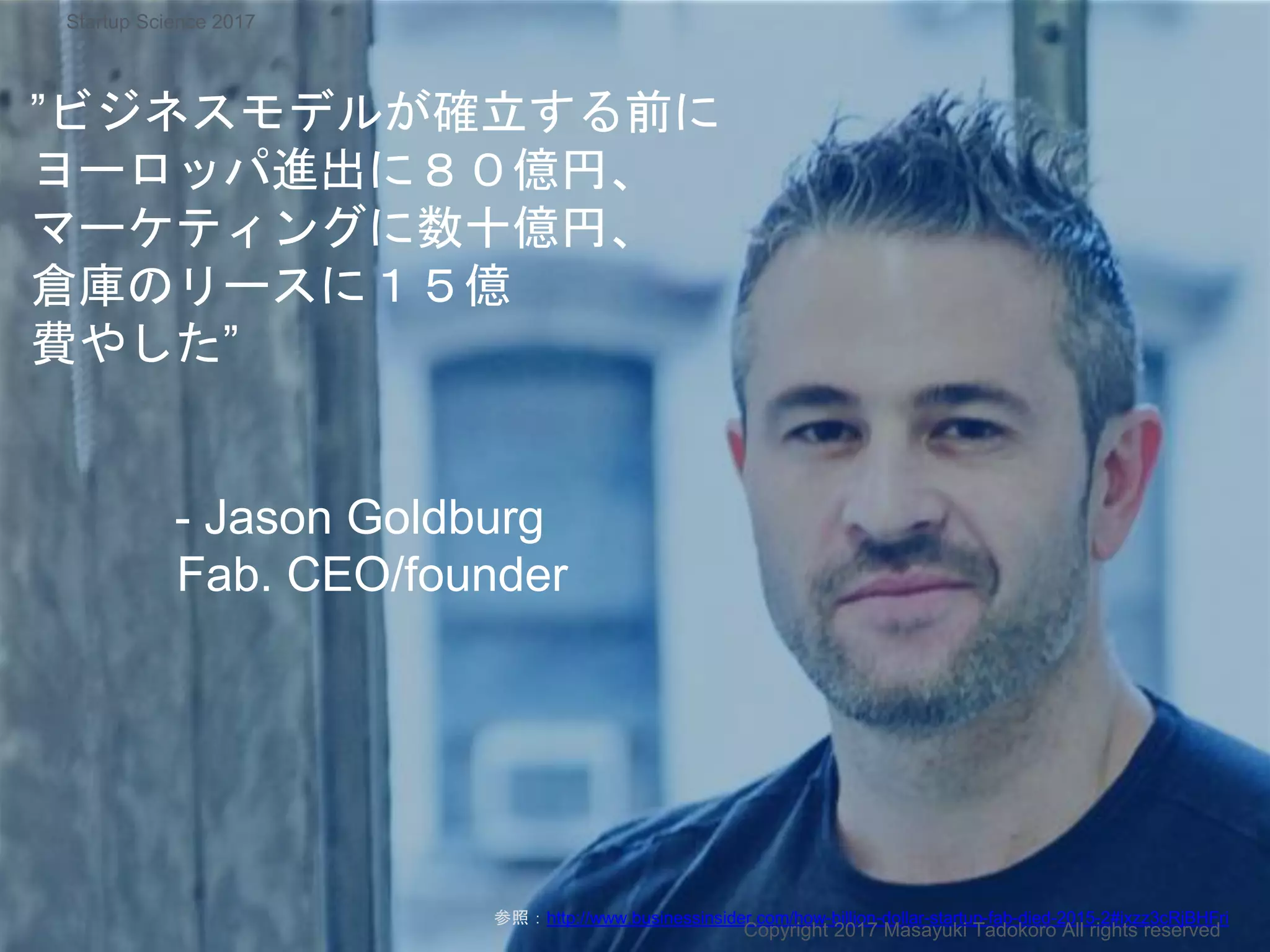 ”ビジネスモデルが確立する前に
ヨーロッパ進出に８０億円、
マーケティングに数十億円、
倉庫のリースに１５億
費やした”
- Jason Goldburg
Fab. CEO/founder
参照：http://www.businessinsider.com/how-billion-dollar-startup-fab-died-2015-2#ixzz3cRjBHFri
Copyright 2017 Masayuki Tadokoro All rights reserved
Startup Science 2017
 