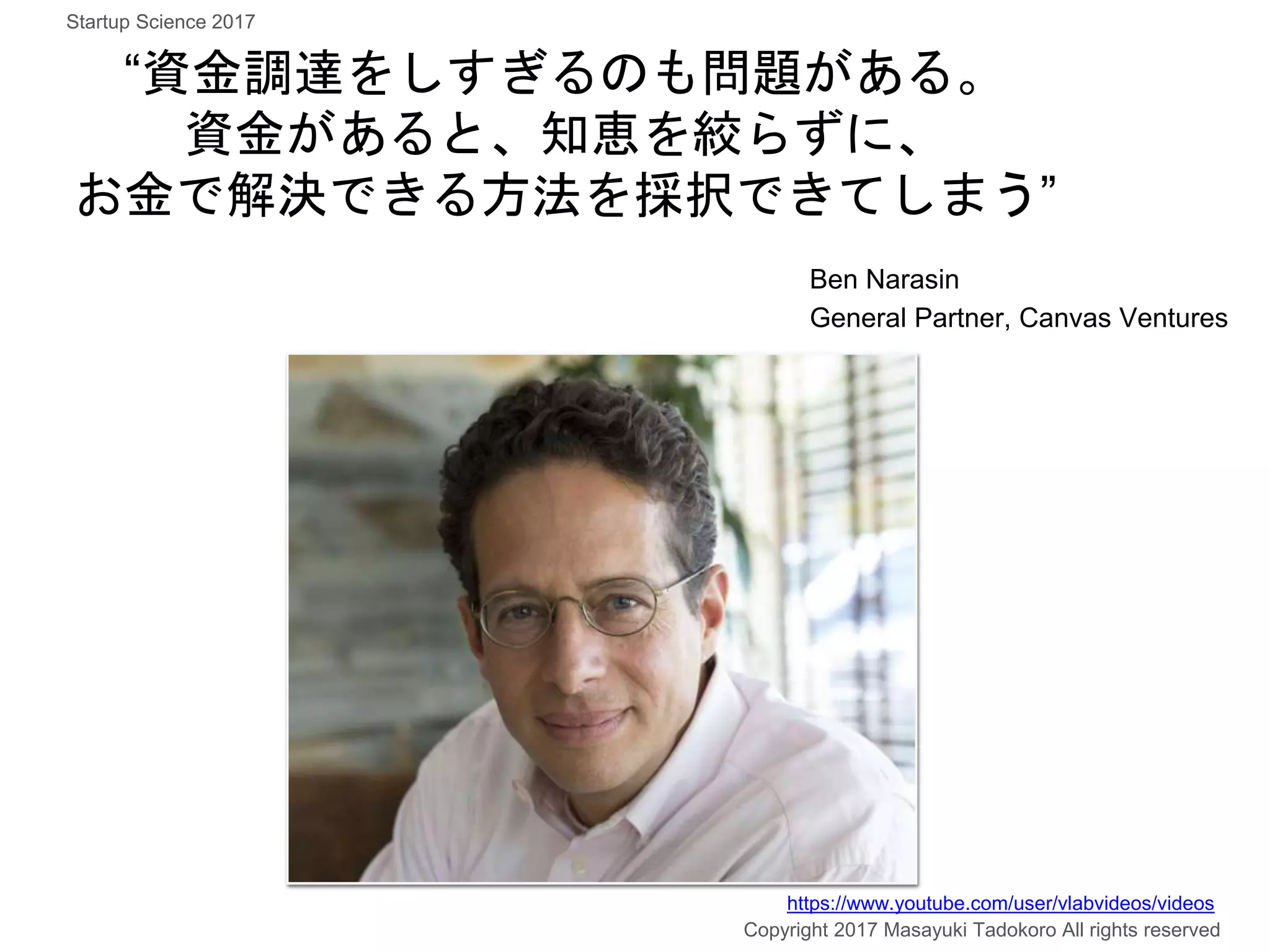 “資金調達をしすぎるのも問題がある。
資金があると、知恵を絞らずに、
お金で解決できる方法を採択できてしまう”
Ben Narasin
General Partner, Canvas Ventures
Copyright 2017 Masayuki Tadokoro All rights reserved
https://www.youtube.com/user/vlabvideos/videos
Startup Science 2017
 