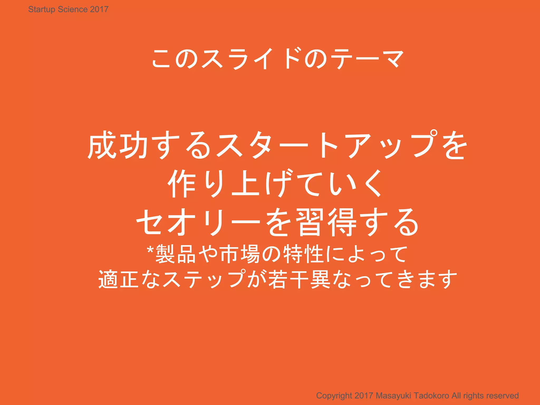 成功するスタートアップを
作り上げていく
セオリーを習得する
*製品や市場の特性によって
適正なステップが若干異なってきます
このスライドのテーマ
Copyright 2017 Masayuki Tadokoro All rights reserved
Startup Science 2017
 
