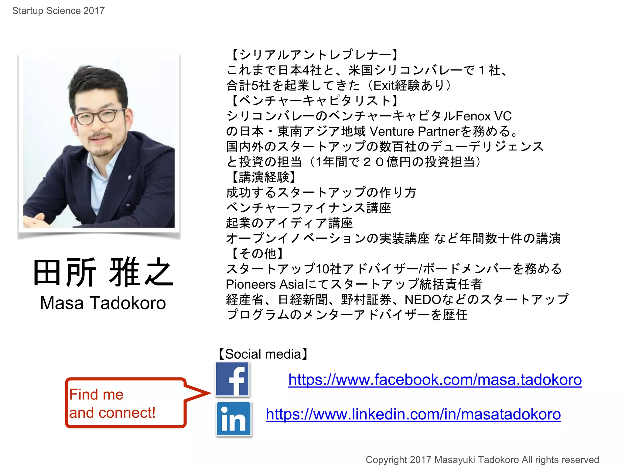 田所 雅之
Masa Tadokoro
【シリアルアントレプレナー】
これまで日本4社と、米国シリコンバレーで１社、
合計5社を起業してきた（Exit経験あり）
【ベンチャーキャピタリスト】
シリコンバレーのベンチャーキャピタルFenox VC
の日本・東南アジア地域 Venture Partnerを務める。
国内外のスタートアップの数百社のデューデリジェンス
と投資の担当（1年間で２０億円の投資担当）
【講演経験】
成功するスタートアップの作り方
ベンチャーファイナンス講座
起業のアイディア講座
オープンイノベーションの実装講座 など年間数十件の講演
【その他】
スタートアップ10社アドバイザー/ボードメンバーを務める
Pioneers Asiaにてスタートアップ統括責任者
経産省、日経新聞、野村証券、NEDOなどのスタートアップ
プログラムのメンターアドバイザーを歴任
https://www.facebook.com/masa.tadokoro
https://www.linkedin.com/in/masatadokoro
【Social media】
Find me
and connect!
Copyright 2017 Masayuki Tadokoro All rights reserved
Startup Science 2017
 