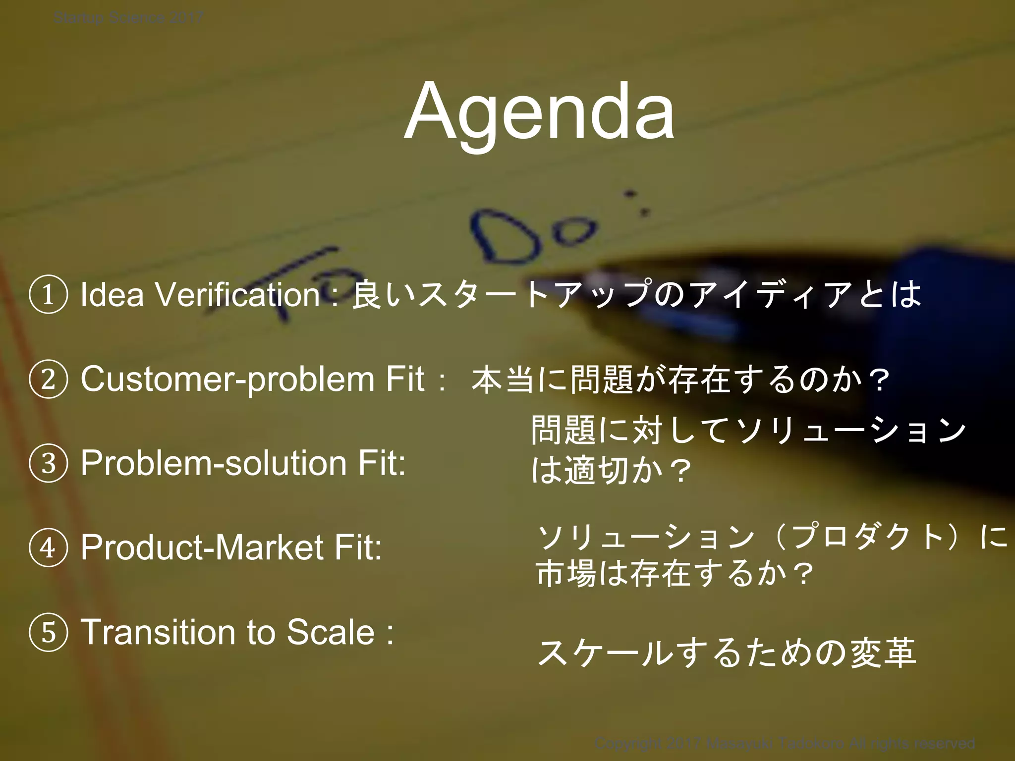 Agenda
① Idea Verification : 良いスタートアップのアイディアとは
② Customer-problem Fit： 本当に問題が存在するのか？
③ Problem-solution Fit:
④ Product-Market Fit:
⑤ Transition to Scale :
問題に対してソリューション
は適切か？
ソリューション（プロダクト）に
市場は存在するか？
Copyright 2017 Masayuki Tadokoro All rights reserved
スケールするための変革
Startup Science 2017
 