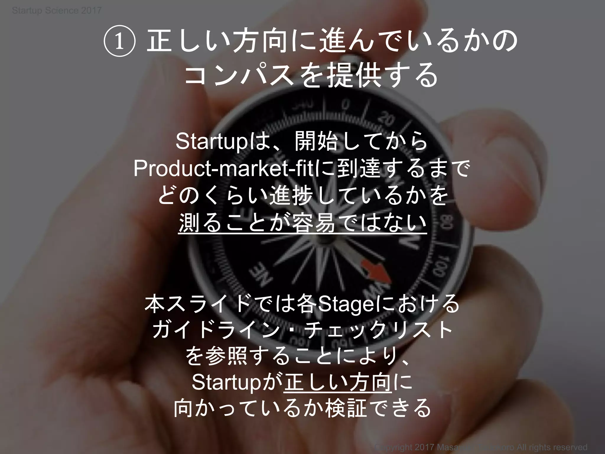 本スライドでは各Stageにおける
ガイドライン・チェックリスト
を参照することにより、
Startupが正しい方向に
向かっているか検証できる
Startupは、開始してから
Product-market-fitに到達するまで
どのくらい進捗しているかを
測ることが容易ではない
① 正しい方向に進んでいるかの
コンパスを提供する
Copyright 2017 Masayuki Tadokoro All rights reserved
Startup Science 2017
 