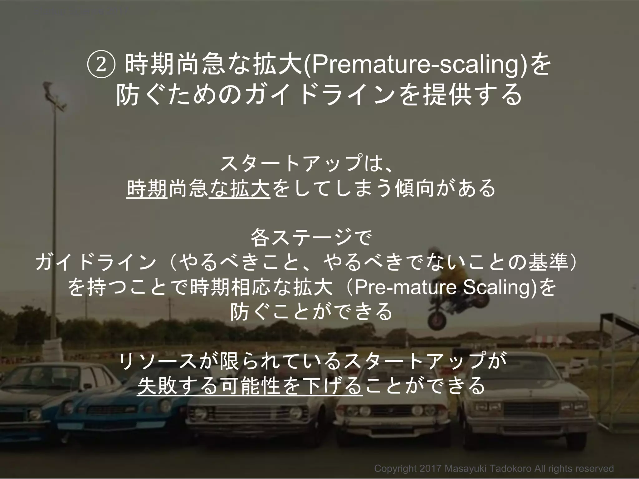 スタートアップは、
時期尚急な拡大をしてしまう傾向がある
各ステージで
ガイドライン（やるべきこと、やるべきでないことの基準）
を持つことで時期相応な拡大（Pre-mature Scaling)を
防ぐことができる
リソースが限られているスタートアップが
失敗する可能性を下げることができる
Copyright 2017 Masayuki Tadokoro All rights reserved
Startup Science 2017
② 時期尚急な拡大(Premature-scaling)を
防ぐためのガイドラインを提供する
 