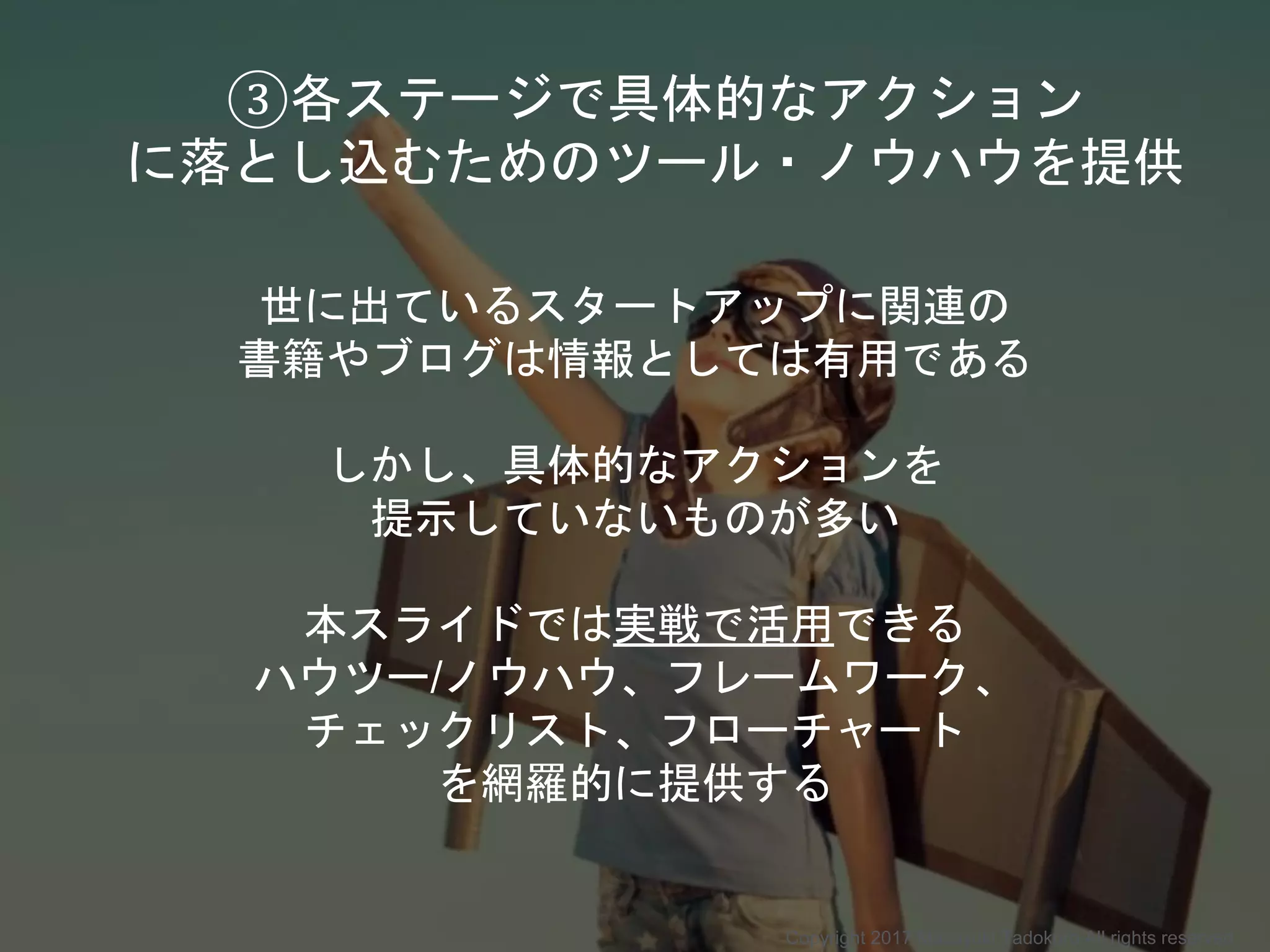 世に出ているスタートアップに関連の
書籍やブログは情報としては有用である
しかし、具体的なアクションを
提示していないものが多い
本スライドでは実戦で活用できる
ハウツー/ノウハウ、フレームワーク、
チェックリスト、フローチャート
を網羅的に提供する
③各ステージで具体的なアクション
に落とし込むためのツール・ノウハウを提供
Copyright 2017 Masayuki Tadokoro All rights reserved
 