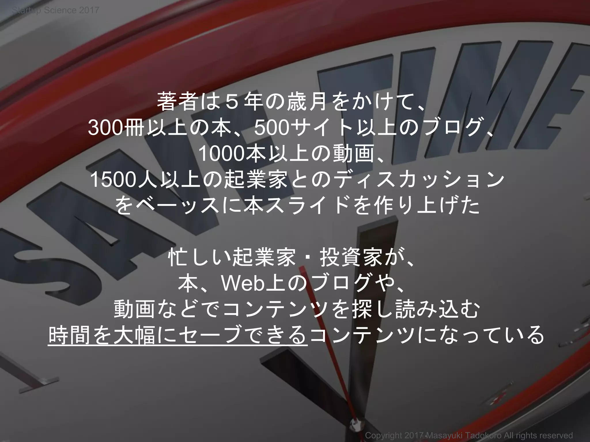 著者は５年の歳月をかけて、
300冊以上の本、500サイト以上のブログ、
1000本以上の動画、
1500人以上の起業家とのディスカッション
をベーッスに本スライドを作り上げた
忙しい起業家・投資家が、
本、Web上のブログや、
動画などでコンテンツを探し読み込む
時間を大幅にセーブできるコンテンツになっている
Copyright 2017 Masayuki Tadokoro All rights reserved
Startup Science 2017
 