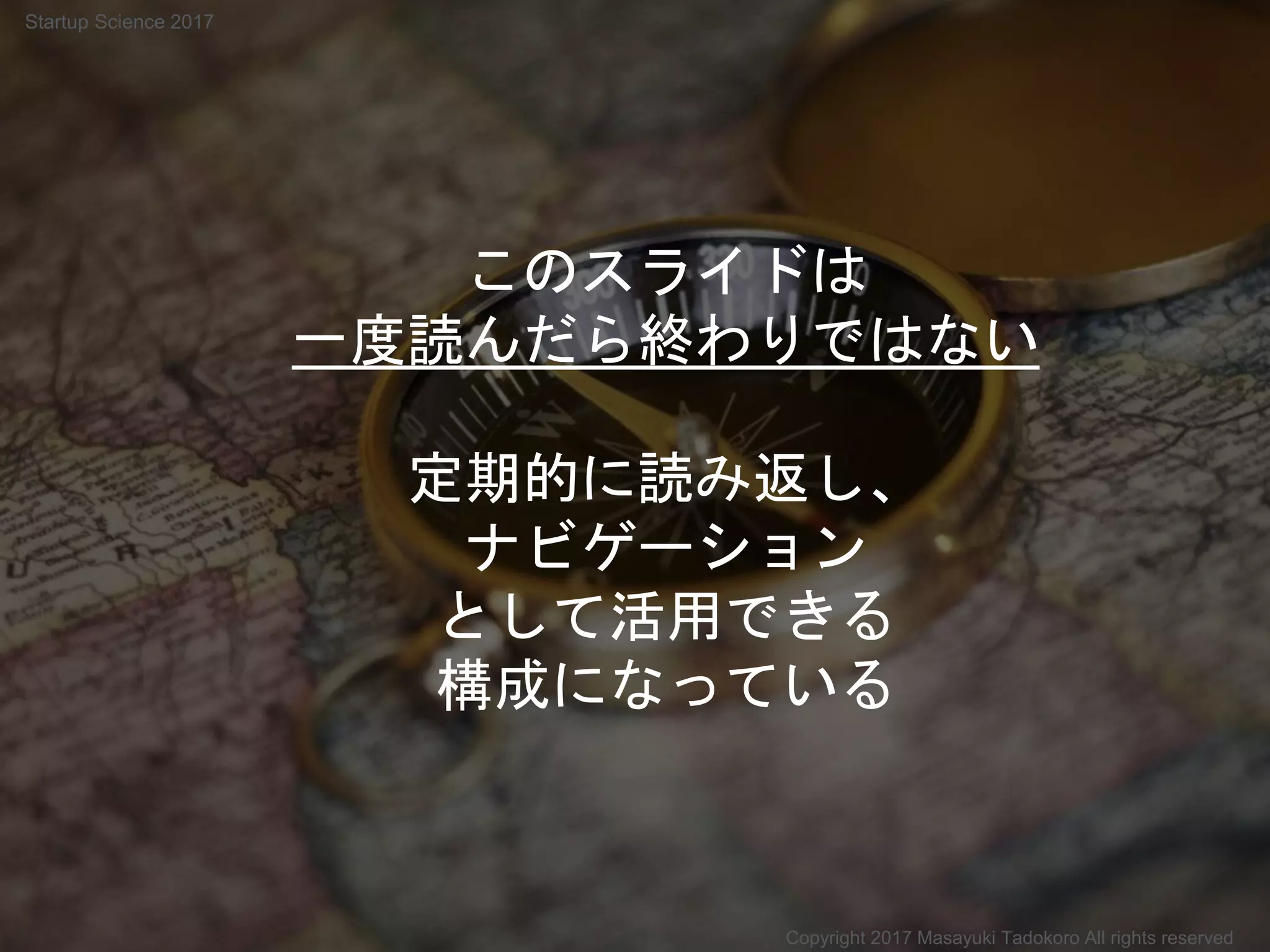 このスライドは
一度読んだら終わりではない
定期的に読み返し、
ナビゲーション
として活用できる
構成になっている
Copyright 2017 Masayuki Tadokoro All rights reserved
Startup Science 2017
 