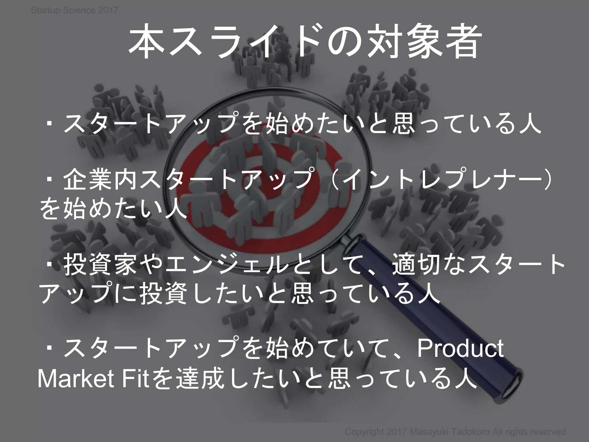 ・スタートアップを始めたいと思っている人
・企業内スタートアップ（イントレプレナー）
を始めたい人
・投資家やエンジェルとして、適切なスタート
アップに投資したいと思っている人
・スタートアップを始めていて、Product
Market Fitを達成したいと思っている人
本スライドの対象者
Copyright 2017 Masayuki Tadokoro All rights reserved
Startup Science 2017
 