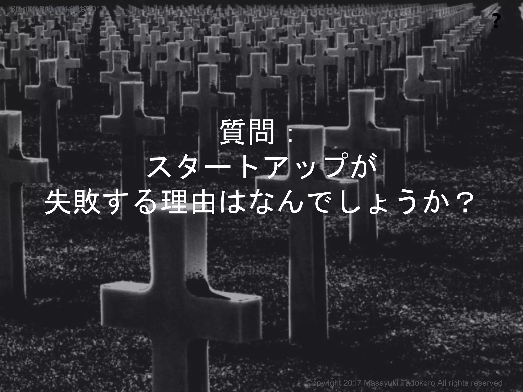 質問：
スタートアップが
失敗する理由はなんでしょうか？
❓
Copyright 2017 Masayuki Tadokoro All rights reserved
Startup Science 2017Startup Science 2017
 