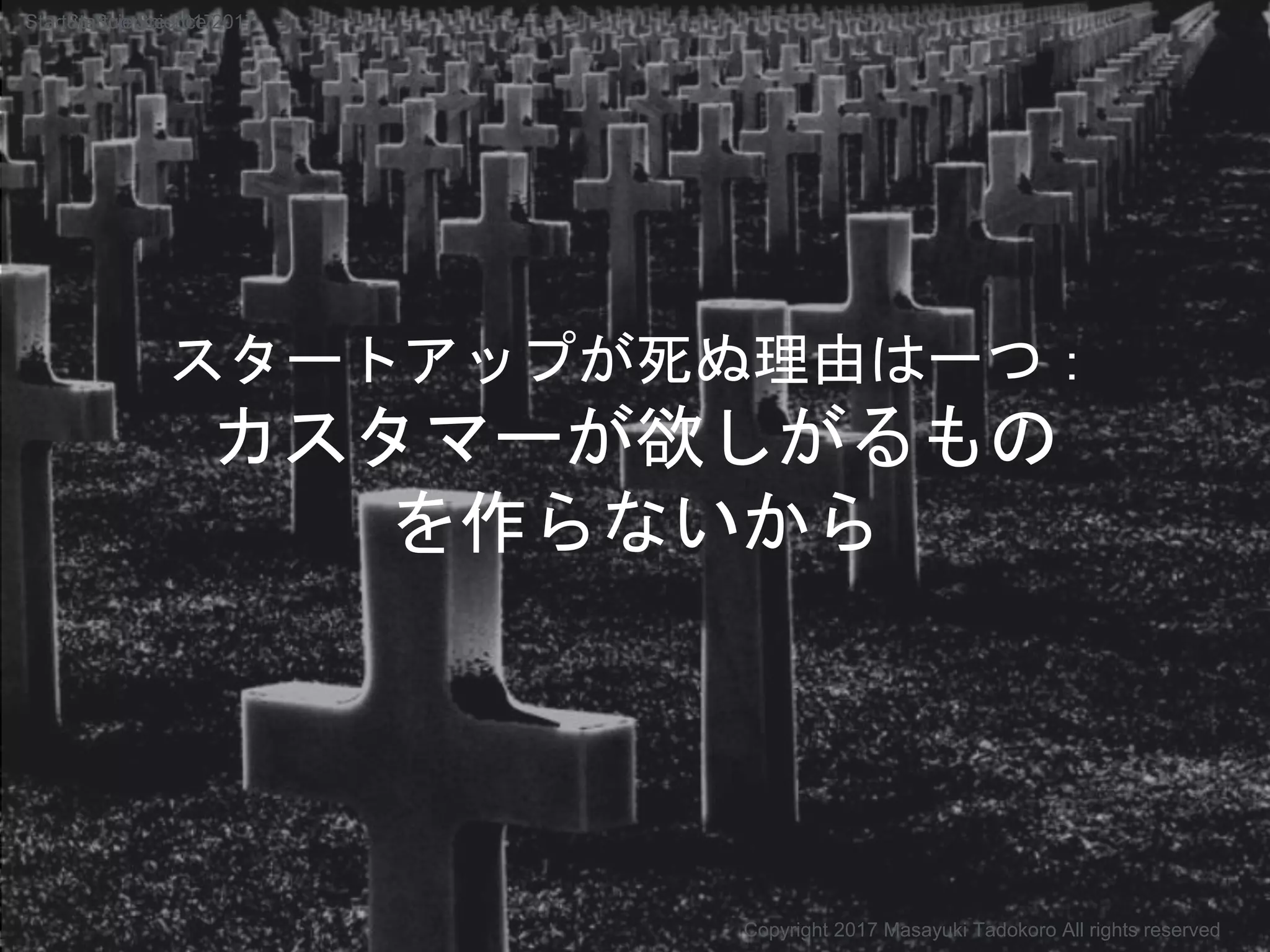 スタートアップが死ぬ理由は一つ：
カスタマーが欲しがるもの
を作らないから
Copyright 2017 Masayuki Tadokoro All rights reserved
Startup Science 2017Startup Science 2017
 