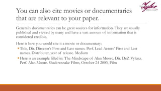You can also cite movies or documentaries
that are relevant to your paper.
Generally documentaries can be great sources for information. They are usually
published and viewed by many and have a vast amount of information that is
considered credible.
Here is how you would cite it a movie or documentary:
Title. Dir. Director’s First and Last names. Perf. Lead Actors’ First and Last
names. Distributer, year of release. Medium
Here is an example filled in: The Mindscape of Alan Moore. Dir. DeZ Vylenz.
Perf. Alan Moore. Shadowsnake Films, October 24 2003, Film
 