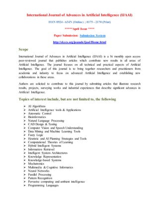 International Journal of Advances in Artificial Intelligence (IJAAI)
ISSN 0924 - 634N (Online) ; 0175 - 2170 (Print)
*****April Issue ****
Paper Submission: Submission System
http://skycs.org/jounals/ijaal/Home.html
Scope
International Journal of Advances in Artificial Intelligence (IJAAI) is a bi monthly open access
peer-reviewed journal that publishes articles which contribute new results in all areas of
Artificial Intelligence. The journal focuses on all technical and practical aspects of Artificial
Intelligence. The goal of this journal is to bring together researchers and practitioners from
academia and industry to focus on advanced Artificial Intelligence and establishing new
collaborations in these areas.
Authors are solicited to contribute to this journal by submitting articles that illustrate research
results, projects, surveying works and industrial experiences that describe significant advances in
Artificial Intelligence.
Topics of interest include, but are not limited to, the following
 AI Algorithms
 Artificial Intelligence tools & Applications
 Automatic Control
 Bioinformatics
 Natural Language Processing
 CAD Design & Testing
 Computer Vision and Speech Understanding
 Data Mining and Machine Learning Tools
 Fuzzy Logic
 Heuristic and AI Planning Strategies and Tools
 Computational Theories of Learning
 Hybrid Intelligent Systems
 Information Retrieval
 Intelligent System Architectures
 Knowledge Representation
 Knowledge-based Systems
 Mechatronics
 Multimedia & Cognitive Informatics
 Neural Networks
 Parallel Processing
 Pattern Recognition
 Pervasive computing and ambient intelligence
 Programming Languages
 