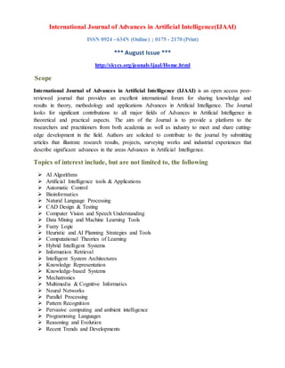International Journal of Advances in Artificial Intelligence(IJAAI)
ISSN 0924 - 634N (Online) ; 0175 - 2170 (Print)
*** August Issue ***
http://skycs.org/jounals/ijaal/Home.html
Scope
International Journal of Advances in Artificial Intelligence (IJAAI) is an open access peer-
reviewed journal that provides an excellent international forum for sharing knowledge and
results in theory, methodology and applications Advances in Artificial Intelligence. The Journal
looks for significant contributions to all major fields of Advances in Artificial Intelligence in
theoretical and practical aspects. The aim of the Journal is to provide a platform to the
researchers and practitioners from both academia as well as industry to meet and share cutting-
edge development in the field. Authors are solicited to contribute to the journal by submitting
articles that illustrate research results, projects, surveying works and industrial experiences that
describe significant advances in the areas Advances in Artificial Intelligence.
Topics of interest include, but are not limited to, the following
 AI Algorithms
 Artificial Intelligence tools & Applications
 Automatic Control
 Bioinformatics
 Natural Language Processing
 CAD Design & Testing
 Computer Vision and Speech Understanding
 Data Mining and Machine Learning Tools
 Fuzzy Logic
 Heuristic and AI Planning Strategies and Tools
 Computational Theories of Learning
 Hybrid Intelligent Systems
 Information Retrieval
 Intelligent System Architectures
 Knowledge Representation
 Knowledge-based Systems
 Mechatronics
 Multimedia & Cognitive Informatics
 Neural Networks
 Parallel Processing
 Pattern Recognition
 Pervasive computing and ambient intelligence
 Programming Languages
 Reasoning and Evolution
 Recent Trends and Developments
 