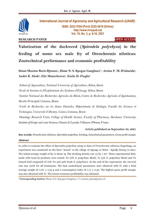 Int. J. Agron. Agri. R.
Djossou et al. Page 9
RESEARCH PAPER OPEN ACCESS
Valorization of the duckweed (Spirodela polyrhyza) in the
feeding of mono sex male fry of Oreochromis niloticus:
Zootechnical performance and economic profitability
Sènan Maxime Boris Djossou1
, Diane N. S. Kpogue Gangbazo*1
, Arsène F. M. D'almeida3
,
André B. Aboh2
, Elie Montchowui1
, Emile D. Fiogbe4
1
School of Aquaculture, National University of Agriculture, Kétou, Benin
2
Ecole de Gestion et d'Exploitation des Systèmes d'Elevage, Kétou, Benin
3
Institut National des Recherches Agricoles du Bénin, Centre de Recherches Agricoles d'Agonkanmey,
Recette Principale Cotonou, Benin
4
Unité de Recherches sur les Zones Humides, Département de Zoologie, Faculté des Sciences et
Techniques, Université d'Abomey, Calavi, Cotonou, Benin
5
Oenology Research Units, College of Health Science, Faculty of Pharmacy, Bordeaux University,
Institute of Grape and wine Sciences, Chemin de Leysotte, Villenave d'Ornon, France
Article published on September 30, 2021
Key words: Oreochromis niloticus, Spirodela polyrhiza, Feeding, Zootechnical parameters, Gross profit margin
Abstract
In order to evaluate the effect of Spirodela polyrhiza using in diets of Oreochromis niloticus fingerlings, an
experiment was conducted on the farm "Awara" in the village of Agongo in Sèmè - Kpodji during 70 days.
The initial average weight of fry is about 1g. The stocking density was 13 fry / m². Three experimental diets
made with local by-products were tested: T0 (0% S. polyrhiza Meal), T1 (5% S. polyrhiza Meal) and T2
(mixed feed composed of 70% T0 and 30% fresh S. polyrhiza). At the end of the experiment, the survival
rate was 100% for all treatments. The best zootechnical parameters were obtained with T1 with a final
average weight of 11.67 ± 2.52 g and a consumption index of 1.17 ± 0.30. The highest gross profit margin
was also obtained with T1. The lowest economic profitability was obtained.
* Corresponding Author: Diane N.S. Kpogue Gangbazo  senami_diane@yahoo.fr
International Journal of Agronomy and Agricultural Research (IJAAR)
ISSN: 2223-7054 (Print) 2225-3610 (Online)
http://www.innspub.net
Vol. 19, No. 3, p. 9-16, 2021
 