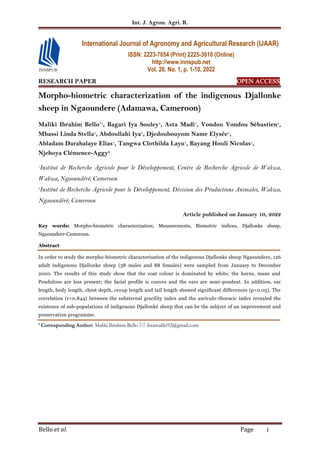 Int. J. Agron. Agri. R.
Bello et al. Page 1
RESEARCH PAPER OPEN ACCESS
Morpho-biometric characterization of the indigenous Djallonke
sheep in Ngaoundere (Adamawa, Cameroon)
Maliki Ibrahim Bello*1
, Bagari Iya Souley1
, Asta Madi1
, Vondou Vondou Sébastien1
,
Mbassi Linda Stella1
, Abdoullahi Iya1
, Djedoubouyom Name Elysée1
,
Abladam Darahalaye Elias1
, Tangwa Clothilda Layu1
, Bayang Houli Nicolas1
,
Njehoya Clémence-Aggy2
1
Institut de Recherche Agricole pour le Développement, Centre de Recherche Agricole de Wakwa,
Wakwa, Ngaoundéré, Cameroon
2
Institut de Recherche Agricole pour le Développement, Division des Productions Animales, Wakwa,
Ngaoundéré, Cameroon
Article published on January 10, 2022
Key words: Morpho-biometric characterization, Measurements, Biometric indices, Djallonke sheep,
Ngaoundere-Cameroon.
Abstract
In order to study the morpho-biometric characterisation of the indigenous Djallonke sheep Ngaoundere, 126
adult indigenous Djallonke sheep (38 males and 88 females) were sampled from January to December
2020. The results of this study show that the coat colour is dominated by white; the horns, mane and
Pendulous are less present; the facial profile is convex and the ears are semi-pendent. In addition, ear
length, body length, chest depth, croup length and tail length showed significant differences (p<0.05). The
correlation (r=0.844) between the substernal gracility index and the auriculo-thoracic index revealed the
existence of sub-populations of indigenous Djallonké sheep that can be the subject of an improvement and
preservation programme.
* Corresponding Author: Maliki Ibrahim Bello  ibramaliki92@gmail.com
International Journal of Agronomy and Agricultural Research (IJAAR)
ISSN: 2223-7054 (Print) 2225-3610 (Online)
http://www.innspub.net
Vol. 20, No. 1, p. 1-10, 2022
 
