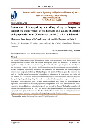 Int. J. Agron. Agri. R.
Nappu et al. Page 33
RESEARCH PAPER OPEN ACCESS
OPEN ACCESS
OPEN ACCESS
OPEN ACCESS
Assessment of bud-grafting and side-grafting techniques to
support the improvement of productivity and quality of somatic
embryogenesis Cocoa (Theobroma cacao L.) in South Sulawesi
Muhammad Basir Nappu, Muh Asaad, Herniwati, Nurlaila, Maintang and Sahardi
Institute for Agricultural Technology, South Sulawesi, Jln. Perintis, Kemerdekaan, Makassar,
Indonesia
Article published on January 30, 2022
Key words: Theobroma cacao, Somatic embryogenesis, Production, Quality
Abstract
The results of the previous year study found that the somatic embryogenesis (SE) cocoa plant originated from
planting from year 2009 until 2012, has not been in its optimal growth and production. It is reported is a
significant mortality rate in the cocoa plant nursery phase or the SE in the vegetative phase. Based on the data
and information, it is known that there is a need for the engineering efforts to increase production and quality of
SE cocoa through the application of bud grafting and side grafting. The assessment is also expected to support
farmer in order to apply the technology of bud grafting and side grafting for SE cocoa plant. The purpose of this
study are : a) to find out the improvement of crop productivity and quality of SE cocoa through bud grafting and
side grafting, and b) to analyze the response of farmers to increase crop productivity and quality SE cocoa
through bud grafting and side grafting. This study was conducted in Bone, and Luwu regency, South Sulawesi
from January 2015 to December 2016. This study used a Randomized Block Design with 8 treatments and 4
replications. Data collected are SE cocoa populations, some problems of SE cocoa developments and social-
economic of farmers. Plant observations include growth and productivity of cocoa. The data has been collected,
tabulated described and analyzed by ANOVA and Duncan's Multiple Range Test (level 5%). SE cocoa plants have
high jorget, small pod, small beans and flat. Productivity of side grafting cocoa is 4.21-4.36kg/tree/year.
Response of farmers can receive bud grafting and side grafting technology for SE cocoa plant.
* Corresponding Author: Muhammad Basir Nappu  basir@pertanian.go.id
International Journal of Agronomy and Agricultural Research (IJAAR)
ISSN: 2223-7054 (Print) 2225-3610 (Online)
http://www.innspub.net
Vol. 20, No. 1, p. 33-41, 2022
 