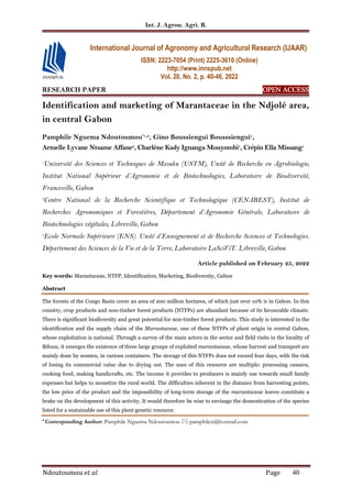 Int. J. Agron. Agri. R.
Ndoutoumou et al. Page 40
RESEARCH PAPER OPEN ACCESS
OPEN ACCESS
OPEN ACCESS
OPEN ACCESS
Identification and marketing of Marantaceae in the Ndjolé area,
in central Gabon
Pamphile Nguema Ndoutoumou*1,2
, Gino Boussiengui Bousssiengui1
,
Armelle Lyvane Ntsame Affane3
, Charlène Kady Ignanga Mouyombi1
, Crépin Ella Missang1
1
Université des Sciences et Techniques de Masuku (USTM), Unité de Recherche en Agrobiologie,
Institut National Supérieur d’Agronomie et de Biotechnologies, Laboratoire de Biodiversité,
Franceville, Gabon
2
Centre National de la Recherche Scientifique et Technologique (CENAREST), Institut de
Recherches Agronomiques et Forestières, Département d’Agronomie Générale, Laboratoire de
Biotechnologies végétales, Libreville, Gabon
3
Ecole Normale Supérieure (ENS). Unité d’Enseignement et de Recherche Sciences et Technologies.
Département des Sciences de la Vie et de la Terre, Laboratoire LaSciViT. Libreville, Gabon
Article published on February 25, 2022
Key words: Marantaceae, NTFP, Identification, Marketing, Biodiversity, Gabon
Abstract
The forests of the Congo Basin cover an area of 200 million hectares, of which just over 10% is in Gabon. In this
country, crop products and non-timber forest products (NTFPs) are abundant because of its favourable climate.
There is significant biodiversity and great potential for non-timber forest products. This study is interested in the
identification and the supply chain of the Marantaceae, one of these NTFPs of plant origin in central Gabon,
whose exploitation is national. Through a survey of the main actors in the sector and field visits in the locality of
Bifoun, it emerges the existence of three large groups of exploited marantaceae, whose harvest and transport are
mainly done by women, in various containers. The storage of this NTFPs does not exceed four days, with the risk
of losing its commercial value due to drying out. The uses of this resource are multiple: processing cassava,
cooking food, making handicrafts, etc. The income it provides to producers is mainly use towards small family
expenses but helps to monetize the rural world. The difficulties inherent in the distance from harvesting points,
the low price of the product and the impossibility of long-term storage of the marantaceae leaves constitute a
brake on the development of this activity. It would therefore be wise to envisage the domestication of the species
listed for a sustainable use of this plant genetic resource.
* Corresponding Author: Pamphile Nguema Ndoutoumou  pamphilen@hotmail.com
International Journal of Agronomy and Agricultural Research (IJAAR)
ISSN: 2223-7054 (Print) 2225-3610 (Online)
http://www.innspub.net
Vol. 20, No. 2, p. 40-46, 2022
 