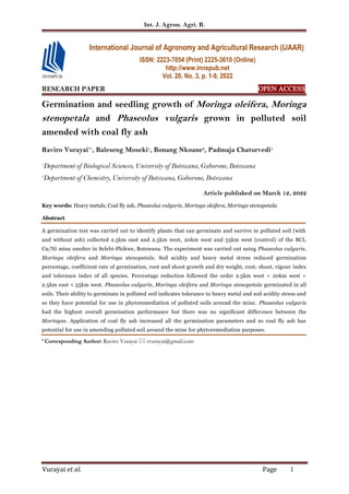 Int. J. Agron. Agri. R.
Vurayai et al. Page 1
RESEARCH PAPER OPEN ACCESS
Germination and seedling growth of Moringa oleifera, Moringa
stenopetala and Phaseolus vulgaris grown in polluted soil
amended with coal fly ash
Raviro Vurayai*1
, Baleseng Moseki1
, Bonang Nkoane2
, Padmaja Chaturvedi1
1
Department of Biological Sciences, University of Botswana, Gaborone, Botswana
2
Department of Chemistry, University of Botswana, Gaborone, Botswana
Article published on March 12, 2022
Key words: Heavy metals, Coal fly ash, Phaseolus vulgaris, Moringa oleifera, Moringa stenopetala
Abstract
A germination test was carried out to identify plants that can germinate and survive in polluted soil (with
and without ash) collected 2.5km east and 2.5km west, 20km west and 55km west (control) of the BCL
Cu/Ni mine smelter in Selebi-Phikwe, Botswana. The experiment was carried out using Phaseolus vulgaris,
Moringa oleifera and Moringa stenopetala. Soil acidity and heavy metal stress reduced germination
percentage, coefficient rate of germination, root and shoot growth and dry weight, root: shoot, vigour index
and tolerance index of all species. Percentage reduction followed the order 2.5km west < 20km west <
2.5km east < 55km west. Phaseolus vulgaris, Moringa oleifera and Moringa stenopetala germinated in all
soils. Their ability to germinate in polluted soil indicates tolerance to heavy metal and soil acidity stress and
so they have potential for use in phytoremediation of polluted soils around the mine. Phaseolus vulgaris
had the highest overall germination performance but there was no significant difference between the
Moringas. Application of coal fly ash increased all the germination parameters and so coal fly ash has
potential for use in amending polluted soil around the mine for phytoremediation purposes.
* Corresponding Author: Raviro Vurayai  rvurayai@gmail.com
International Journal of Agronomy and Agricultural Research (IJAAR)
ISSN: 2223-7054 (Print) 2225-3610 (Online)
http://www.innspub.net
Vol. 20, No. 3, p. 1-9, 2022
 