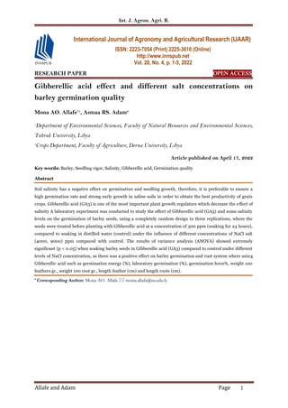 Int. J. Agron. Agri. R.
Allafe and Adam Page 1
RESEARCH PAPER OPEN ACCESS
Gibberellic acid effect and different salt concentrations on
barley germination quality
Mona AO. Allafe*1
, Asmaa RS. Adam2
1
Department of Environmental Sciences, Faculty of Natural Resources and Environmental Sciences,
Tobruk University, Libya
2
Crops Department, Faculty of Agriculture, Derna University, Libya
Article published on April 17, 2022
Key words: Barley, Seedling vigor, Salinity, Gibberellic acid, Germination quality
Abstract
Soil salinity has a negative effect on germination and seedling growth, therefore, it is preferable to ensure a
high germination rate and strong early growth in saline soils in order to obtain the best productivity of grain
crops. Gibberellic acid (GA3) is one of the most important plant growth regulators which decrease the effect of
salinity A laboratory experiment was conducted to study the effect of Gibberellic acid (GA3) and some salinity
levels on the germination of barley seeds, using a completely random design in three replications, where the
seeds were treated before planting with Gibberellic acid at a concentration of 300 ppm (soaking for 24 hours),
compared to soaking in distilled water (control) under the influence of different concentrations of NaCl salt
(4000, 9000) ppm compared with control. The results of variance analysis (ANOVA) showed extremely
significant (p < 0.05) when soaking barley seeds in Gibberellic acid (GA3) compared to control under different
levels of NaCl concentration, as there was a positive effect on barley germination and root system where using
Gibberellic acid such as germination energy (%), laboratory germination (%), germination force%, weight 100
feathers gr., weight 100 root gr., length feather (cm) and length roots (cm).
* Corresponding Author: Mona AO. Allafe  mona.allafa@tu.edu.ly
International Journal of Agronomy and Agricultural Research (IJAAR)
ISSN: 2223-7054 (Print) 2225-3610 (Online)
http://www.innspub.net
Vol. 20, No. 4, p. 1-5, 2022
 