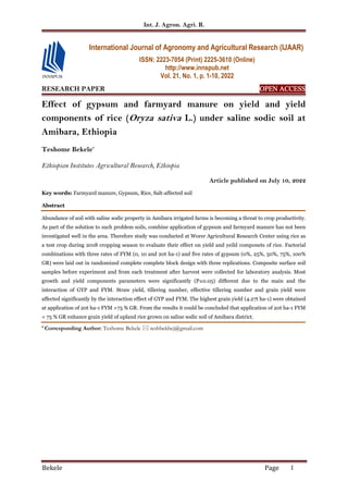 Int. J. Agron. Agri. R.
Bekele Page 1
RESEARCH PAPER OPEN
OPEN
OPEN
OPEN ACCESS
ACCESS
ACCESS
ACCESS
Effect of gypsum and farmyard manure on yield and yield
components of rice (Oryza sativa L.) under saline sodic soil at
Amibara, Ethiopia
Teshome Bekele*
Ethiopian Institutes Agricultural Research, Ethiopia
Article published on July 10, 2022
Key words: Farmyard manure, Gypsum, Rice, Salt-affected soil
Abstract
Abundance of soil with saline sodic property in Amibara irrigated farms is becoming a threat to crop productivity.
As part of the solution to such problem soils, combine application of gypsum and farmyard manure has not been
investigated well in the area. Therefore study was conducted at Worer Agricultural Research Center using rice as
a test crop during 2018 cropping season to evaluate their effect on yield and yeild componets of rice. Factorial
combinations with three rates of FYM (0, 10 and 20t ha-1) and five rates of gypsum (0%, 25%, 50%, 75%, 100%
GR) were laid out in randomized complete complete block design with three replications. Composite surface soil
samples before experiment and from each treatment after harvest were collected for laboratory analysis. Most
growth and yield components parameters were significantly (P≤0.05) different due to the main and the
interaction of GYP and FYM. Straw yield, tillering number, effective tillering number and grain yield were
affected significantly by the interaction effect of GYP and FYM. The highest grain yield (4.27t ha-1) were obtained
at application of 20t ha-1 FYM +75 % GR. From the results it could be concluded that application of 20t ha-1 FYM
+ 75 % GR enhance grain yield of upland rice grown on saline sodic soil of Amibara district.
* Corresponding Author: Teshome Bekele  teshbekbej@gmail.com
International Journal of Agronomy and Agricultural Research (IJAAR)
ISSN: 2223-7054 (Print) 2225-3610 (Online)
http://www.innspub.net
Vol. 21, No. 1, p. 1-10, 2022
 