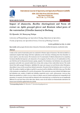 Int. J. Agron. Agri. R.
Djomaha and Nialepa Page 11
RESEARCH PAPER OPEN ACCESS
OPEN ACCESS
OPEN ACCESS
OPEN ACCESS
Impact of abamectin, Bacillus thuriengiensis and Neem oil
extract on Aphis gossypii glover and Bemissia tabaci pests of
the watermelon (Citrullus lanatus) in Dschang
ES. Djomaha*
, SJ. Mameyong Nialepa
Laboratory of Phytopathology and Agricultural Zoology, Department of Agriculture,
Faculty of Agronomy and Agricultural Science, University of Dschang, Cameroon
Article published on July 10, 2022
Key words: Aphis gossypii, Bemisia tabaci, Abamectin, Watermelon, Bacillus thuringiensis, Azadirachta indica
Abstract
A study on the control of watermelon pests was conducted in Western region of Cameroon. The trial was laided on a
randomised complete block design with three replications at the University of Dschang farm from December 27,
2019 to April 10, 2020 (dry season). The treatments were T1 (control plot), T2 Biotrin (Abamectin 5% at 375ml/ha),
T3 Antario (Bacillus thuringiensis 1.4%+abamectin 0.1% at 375g/ha), T4 Neem oil (0.3 to 1% Azadirachtin) at 7l/ha,
400 H2O/ha) and T5 (Emamectin benzoate 50g/kg, 250g/ha). Pest abundance, leaf infestation rate, plant growth
parameters and yields were assessed weekly from 26 days after sowing to three weeks before harvest. The results
showed that Aphis gossypii (Hemiptera: Aphididae) the major pest (39.54±7.15) and Bemisia tabaci (Hemiptera:
Aleyrodidae) (1.64±0.16) the second host infested watermelon. The peak of the leaf infestation rate is 20.97% at 40
DAS. The number of aphids was higher at 54DAS (71.34±26.30) and for whiteflies at 68 DAS (2.83±0.54). The effect
of the treatments was significant (P>0.05) for all parameters. The control plot was more infested with highest mean
leaf infestation rate, number of Aphids and whiteflies respectively 29.6± 2.30%; 158.03±29.59; 1.04±0.20 than
Biotrin less attacked (4.11 0.89%; 2.21±0.4; 0.89±0.2). Biotrin, neem oil, Antario and Emacot are comparable for all
parameters. In summary, the lowest yield was obtained in the control plot (35.71±2.66t/ha) but was not significantly
different (P˃0.05) from those of the other plots. Biotrin, neem oil and Antario are bioinsecticides alternatives for
Emacot and it should be applied before the 40DAS.
* Corresponding Author: ES. Djomaha  djomahaedwige@gmail.com
International Journal of Agronomy and Agricultural Research (IJAAR)
ISSN: 2223-7054 (Print) 2225-3610 (Online)
http://www.innspub.net
Vol. 21, No. 1, p. 11-19, 2022
 