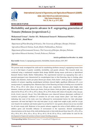 Int. J. Agron. Agri. R.
Usman et al. Page 6
RESEARCH PAPER OPEN
OPEN
OPEN
OPEN ACCESS
ACCESS
ACCESS
ACCESS
Heritability and genetic advance in F5 segregating generation of
Tomato (Solanum lycopersicum L.)
Muhammad Usman*1
, Sardar Ali1
, Muhammad Ismaeel2
, Muhammad Shabir3
,
Rooh Ullah3
, Hanif Raza4
1
Department of Plant Breeding & Genetics, The University of Haripur, Haripur, Pakistan
2
Agricultural Research Station, Swabi, Khyber Pakhtumkhwa, Pakistan
3
Department of Environmental Sciences, The University of Haripur, Haripur, Pakistan
4
Agricultural Research Institute, Tarnab, Peshawar, Pakistan
Article published on October 10, 2022
Key words: Tomato, F5 segregating generation, Heritability, Genetic advance, GCV, PCV
Abstract
The present study investigated the yield and its contributing attributes among F5 segregating tomato lines
so as to find degree of genetic variability, heritability, and genetic advance. This research study was
conducted using a randomized complete block design (RCBD) during season 2018-2019 at Agricultural
Research Station Swabi, Khyber Pakhtunkhwa. The experimental material (23 segregating lines and 2
parental genotypes) were characterized for morphological days to first flowering, days to fruiting, plant
height, stem diameter, cluster per plant, flowers per cluster, fruits cluster-1, fruits per plant, yield hectare-1.
Analysis of variance regarding morphological attributes showed highly significant differences (P≤ 0.01)
among tomato F5 segregating lines. Minimum days to first flowering and days to fruiting were recorded for
ST-12, ST-14, ST-17 with values of (50.00), (78.33) each, respectively. Maximum plant height, stem
diameter, clusters per plant, flowers per cluster, fruit per cluster, fruits per plant, single fruit weight were
observed for ST-20, ST-17, ST-12, ST-21, Roma, ST-12, ST-8, Roma with values of (105.38), (1.69), (29.33),
(6.18), (6.00), (150.27), (81.41). Very little differences were observed between phenotypic coefficient of
variation and genotypic coefficient of variation for all traits except cluster plant-1 and fruits plant-1
indicating that most of the traits were less influenced by environmental factors for their phenotypic
expression. All traits had high h2 but only fruit plant-1 (0.37), single fruit weight (0.58), yield ha-1 (0.39)
were found to be moderate and clusters plant-1(0.12) had low h2. Low genetic advance (20.0) was recorded
for all traits except yield. Moderate to low genetic advance suggests the action of both additive and non-
additive genes and favorable influence of environment in the expression. Desired morphological
characterization on the basis of the yield attributing traits to fruit yield showed these lines ST-1, ST-2, ST-4,
ST-5, ST-6, ST-7, ST-9, ST-11, ST-12, ST-14, ST-17, ST-18, ST-19, ST-21, could further be used for the
development of improved varieties in future tomato breeding program.
* Corresponding Author: Muhammad Usman  usmankhan6191@gmail.com
International Journal of Agronomy and Agricultural Research (IJAAR)
ISSN: 2223-7054 (Print) 2225-3610 (Online)
http://www.innspub.net
Vol. 21, No. 4, p. 6-17, 2022
 