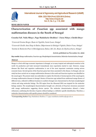 Int. J. Agron. Agri. R.
Fall et al. Page 1
RESEARCH PAPER OPEN
OPEN
OPEN
OPEN ACCESS
ACCESS
ACCESS
ACCESS
Characterization of Fusarium spp associated with mango
malformation diseases in the South of Senegal
Coumba Fall1
, Nalla Mbaye2
, Papa Madiallacke Diedhiou*1, Fatou Ndoye3
, Cheikh Dieye2
1
Université Gaston Berger, Route de Ngallele, Saint-Louis, Sénégal
2
Université Cheikh Anta Diop de Dakar, Département de Biologie Végétale, Dakar Fann, Sénégal
3
Institut de Recherche Pour le Développement, Dakar, Bel-Air, Route des Hydrocarbures, Sénégal
Article published on November 05, 2022
Key words: Mango malformation, Fusarium spp, Morphological characterization, Molecular characterization, Senegal
Abstract
Mango is a fruit with huge economic importance in Senegal, as in many tropical and subtropical countries in the
world. Its production and trade increased tremendously since exportation started in 1997. However, mango
diseases like floral and vegetative malformation is one of the most important constraints causing serious
economic losses. Several species of the Fusarium genus have been associated to this disease. In Senegal, only one
study has been carried out on mango malformation diseases in the south and Fusarium tupiense was identified as
the causal agent. The present study was undertaken to explore the diversity of strains/species of the causal agents
of mango malformation diseases in Senegal. Strains of Fusarium spp isolated from malformed mango flowers of
different trees, collected in different locations in southern Senegal were characterized on the basis morphological
criteria and using molecular biology. The ITS region from the ribosomal DNA was targeted for the molecular
biology analysis. The morphological characterization brought out a diversity of Fusarium structures associated
with mango malformation suggesting diverse species. The molecular characterization allowed a better
refinement, confirming the diversity of species without leading to a definitive specific identification. Therefore, a
molecular characterization with specific primers should be considered.
* Corresponding Author: Papa Madiallacke Diedhiou  papa-madiallacke.diedhiou@ugb.edu.sn
International Journal of Agronomy and Agricultural Research (IJAAR)
ISSN: 2223-7054 (Print) 2225-3610 (Online)
http://www.innspub.net
Vol. 21, No. 5, p. 1-10, 2022
 