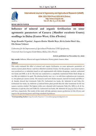 Int. J. Agron. Agri. R.
N'gonian et al. Page 21
RESEARCH PAPER OPEN ACCESS
OPEN ACCESS
OPEN ACCESS
OPEN ACCESS
Influence of mineral and organic fertilization on some
agronomic parameters of Cassava (Manihot esculenta Crantz)
seedlings in Daloa (Centre-West, Côte d'Ivoire)
Serge Kouadio N'gonian*
, Auguste-Denise Mambé Boye, Kévin Junior Borel Aka,
Elie Konan Yobouet
Laboratory for the Improvement of Agricultural Production; UFR Agroforestry,
Université Jean Lorougnon Guédé Daloa, Daloa, Côte d'Ivoire
Article published on November 05, 2022
Key words: Influence, Mineral and organic fertilization, Nursery plants, Cassava, Daloa
Abstract
This study evaluated the effect of mineral and organic fertilization on some agronomic parameters of
cassava nursery plants Bocou 1 and Yavo (Manihot esculenta Crantz). For this purpose, 1200 cassava plants
were produced on 10 substrates based on soil supplemented with chicken droppings, sawdust, carbonized
rice husks and NPK 10 18 18. The trial was conducted in a completely randomized Fisher block design on
two 880 m2 subplots 6 m apart. The planting density was 1 m x 1 m with three replications per treatment,
i.e. 600 plants per cassava variety. The manures used were chicken manure, charred rice husks and NPK 10-
18. Results showed that treatments T2S6 (T2: Carbonized rice husks; S6: Substrate 6) and T2S3 (T2:
Carbonized rice husks; S3: Substrate 3) induced better plant growth than the other treatments for the two
cassava varieties studied. The highest yields were obtained with treatments T3S2 (T3: NPK 10 18 18; S2:
Substrate 2) (456.83 t/ha) and T2S8 (T2: Carbonized rice husks; S8: Substrate 8) (423.25 t/ha) at Bocou 1
and Yavo, respectively. The results of this study will help optimize cassava production in Côte d'Ivoire and
improve the purchasing power and livings standard of producers.
* Corresponding Author: Serge Kouadio N'gonian  kouadiosergengonian@gmail.com
International Journal of Agronomy and Agricultural Research (IJAAR)
ISSN: 2223-7054 (Print) 2225-3610 (Online)
http://www.innspub.net
Vol. 21, No. 5, p. 21-34, 2022
 