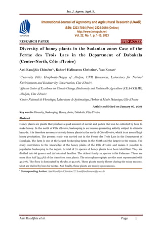Int. J. Agron. Agri. R.
Assi Kaudjhis et al. Page 1
RESEARCH PAPER OPEN
OPEN
OPEN
OPEN ACCESS
ACCESS
ACCESS
ACCESS
Diversity of honey plants in the Sudanian zone: Case of the
Ferme des Trois Lacs in the Department of Dabakala
(Center-North, Côte d’Ivoire)
Assi Kaudjhis Chimène*1
, Kaboré Halimatou Christine2
, Yao Konan3
1
University Félix Houphouët-Boigny of Abidjan, UFR Biosciences, Laboratory for Natural
Environments and Biodiversity Conservation, Côte d’Ivoire
2
African Center of Excellence on Climate Change, Biodiversity and Sustainable Agriculture (CEA-CCBAD),
Abidjan, Côte d’Ivoire
3
Centre National de Floristique, Laboratoire de Systématique, Herbier et Musée Botanique, Côte d’Ivoire
Article published on January 07, 2023
Key words: Diversity, Beekeeping, Honey plants, Dabakala, Côte d’Ivoire
Abstract
Honey plants are plants that produce a good amount of nectar and pollen that can be collected by bees to
make honey. In the north of Côte d'Ivoire, beekeeping is an income-generating activity subject to climatic
hazards. It is therefore necessary to study honey plants in the north of Côte d'Ivoire, which is an area of high
honey production. The present study was carried out in the Ferme des Trois Lacs in the Department of
Dabakala. The farm is one of the largest beekeeping farms in the North and the largest in the region. The
study contributes to the knowledge of the honey plants of the Côte d’Ivoire and makes it possible to
popularize beekeeping in the region. A total of 72 species of honey plants have been identified. They are
divided into 66 genera and 29 botanical families. The richest family in species is the Fabaceae. These are
more than half (55.5%) of the transition zone plants. The microphanerophyts are the most represented with
40.27%. The flora is dominated by shrubs at 33.72%. These plants mostly flower during the rainy seasons.
Most are visited by bees for nectar. And finally, these plants are mostly spontaneous.
* Corresponding Author: Assi Kaudjhis Chimène  kaudjhischimene@yaoo.fr
International Journal of Agronomy and Agricultural Research (IJAAR)
ISSN: 2223-7054 (Print) 2225-3610 (Online)
http://www.innspub.net
Vol. 22, No. 1, p. 1-10, 2023
 