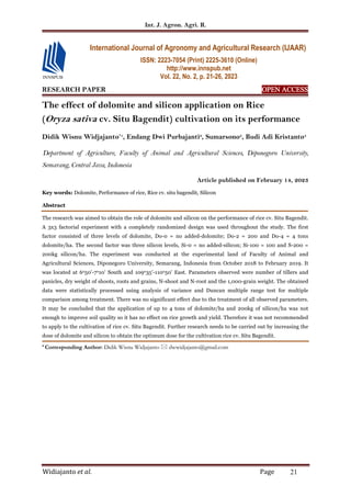 Int. J. Agron. Agri. R.
Widiajanto et al. Page 21
RESEARCH PAPER OPEN ACCESS
OPEN ACCESS
OPEN ACCESS
OPEN ACCESS
The effect of dolomite and silicon application on Rice
(Oryza sativa cv. Situ Bagendit) cultivation on its performance
Didik Wisnu Widjajanto*1
, Endang Dwi Purbajanti2
, Sumarsono3
, Budi Adi Kristanto4
Department of Agriculture, Faculty of Animal and Agricultural Sciences, Diponegoro University,
Semarang, Central Java, Indonesia
Article published on February 14, 2023
Key words: Dolomite, Performance of rice, Rice cv. situ bagendit, Silicon
Abstract
The research was aimed to obtain the role of dolomite and silicon on the performance of rice cv. Situ Bagendit.
A 3x3 factorial experiment with a completely randomized design was used throughout the study. The first
factor consisted of three levels of dolomite, Do-0 = no added-dolomite; Do-2 = 200 and Do-4 = 4 tons
dolomite/ha. The second factor was three silicon levels, Si-0 = no added-silicon; Si-100 = 100 and S-200 =
200kg silicon/ha. The experiment was conducted at the experimental land of Faculty of Animal and
Agricultural Sciences, Diponegoro University, Semarang, Indonesia from October 2018 to February 2019. It
was located at 6o50'-7o10' South and 109o35'-110o50’ East. Parameters observed were number of tillers and
panicles, dry weight of shoots, roots and grains, N-shoot and N-root and the 1,000-grain weight. The obtained
data were statistically processed using analysis of variance and Duncan multiple range test for multiple
comparison among treatment. There was no significant effect due to the treatment of all observed parameters.
It may be concluded that the application of up to 4 tons of dolomite/ha and 200kg of silicon/ha was not
enough to improve soil quality so it has no effect on rice growth and yield. Therefore it was not recommended
to apply to the cultivation of rice cv. Situ Bagendit. Further research needs to be carried out by increasing the
dose of dolomite and silicon to obtain the optimum dose for the cultivation rice cv. Situ Bagendit.
* Corresponding Author: Didik Wisnu Widjajanto  dwwidjajanto@gmail.com
International Journal of Agronomy and Agricultural Research (IJAAR)
ISSN: 2223-7054 (Print) 2225-3610 (Online)
http://www.innspub.net
Vol. 22, No. 2, p. 21-26, 2023
 