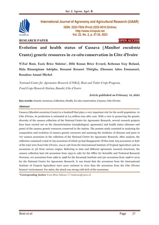 Int. J. Agron. Agri. R.
Boni et al. Page 27
RESEARCH PAPER OPEN ACCESS
OPEN ACCESS
OPEN ACCESS
OPEN ACCESS
Evolution and health status of Cassava (Manihot esculenta
Crantz) genetic resources in ex-situ conservation in Côte d'Ivoire
N’Zué Boni, Essis Brice Sidoine*
, Dibi Konan Brice Evrard, Kobenan Guy Roland,
Hala Kinampinan Adelphe, Kouamé Kouassi Thiègba, Ehounou Adou Emmanuel,
Kouakou Amani Michel
National Center for Agronomic Research (CNRA), Root and Tuber Crops Program,
Food Crops Research Station, Bouaké, Côte d’Ivoire
Article published on February 16, 2023
Key words: Genetic resources, Collection, Health, Ex-situ conservation, Cassava, Côte d’Ivoire
Abstract
Cassava (Manihot esculenta Crantz) is a foodstuff that plays a very important role for the world population. In
Côte d'Ivoire, its production is estimated at 6.5 million tons after yam. With a view to preserving the genetic
diversity of the cassava collection of the National Centre for Agronomic Research, several research projects
have been carried out on the characterization (morphological, agronomic) and health status (diseases and
pests) of the cassava genetic resources conserved in the station. The present study consisted in analysing the
composition and evolution of cassava genetic resources and assessing the incidence of diseases and pests in
727 cassava accessions in the collection of the National Centre for Agronomic Research. After analysis, the
collection contained a total of 759 accessions of which 32 had disappeared. Of this total, 603 accessions or 83%
of the total were from Côte d'Ivoire, 104 or 14% from the International Institute of Tropical Agriculture and 20
accessions or 3% from various origins. Referring to time and different agronomic research structures, the
cassava collection had 106 accessions from 1953 to 1981 for the Office for Scientific and Technical Research
Overseas, 101 accessions from 1982 to 1998 for the Savannah Institute and 520 accessions from 1998 to 2019
for the National Centre for Agronomic Research. It was found that the accessions from the International
Institute of Tropical Agriculture were more resistant to virus than the accessions from the Côte d'Ivoire
farmers' environment. For mites, the attack was strong with 60% of the accessions.
* Corresponding Author: Essis Brice Sidoine  bsidoine@yahoo.fr
International Journal of Agronomy and Agricultural Research (IJAAR)
ISSN: 2223-7054 (Print) 2225-3610 (Online)
http://www.innspub.net
Vol. 22, No. 2, p. 27-34, 2023
 