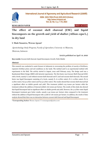 Int. J. Agron. Agri. R.
Sunantra and Apzani Page 1
RESEARCH PAPER OPEN
OPEN
OPEN
OPEN ACCESS
ACCESS
ACCESS
ACCESS
The effect of coconut shell charcoal (CSC) and liquid
biocomposts on the growth and yield of shallot (Allium cepa L.)
in dry land
I. Made Sunantra, Wawan Apzani*
Agrotechnology Study Program, Faculty of Agriculture, University 45 Mataram,
Mataram, Indonesia
Article published on April 16, 2023
Key words: Coconut shell charcoal, Liquid biocompost, Growth, Yield, Shallot
Abstract
This research was conducted to assist farmers in Indonesia in overcoming the problem of scarcity of fertilizers,
expensive fertilizer prices and soil conditions on dry lands. The method used is an experimental method with
experiments in the field. The activity started in August, 2022 until February 2023. The design used was a
Randomized Block Design (RBD) with factorial experiments. The first factor was Coconut Shell Charcoal (CSC)
with 2 levels, namely T0 (soil without coconut shell charcoal) and T1 (soil and coconut shell charcoal). The second
factor was liquid biocompost consisting of 5 levels, namely P0 (0 cc/litre water), P1 (1 cc/litre water), P2 (2
cc/litre water), P3 (3 cc/litre water) and P4 (4 cc/litre water). The results showed that coconut shell charcoal had
a significant effect on shallot growth and yield. This treatment yielded 2.23 tonnes per hectare while the
treatment without the addition of charcoal yielded 1.80 tonnes per hectare. The results of this study also showed
that liquid biocompost had no significant effect on shallot growth and yield. However, the 4 cc/litre water liquid
biocompost treatment gave better results, namely 2.43 tonnes per hectare when compared to the treatment
without the addition of liquid biocompost with a yield of 1.80 tonnes per hectare. In addition, the results of data
analysis showed that there was no interaction between coconut shell charcoal and liquid biocompost.
* Corresponding Author: Wawan Apzani  wawanapzani@yahoo.com
International Journal of Agronomy and Agricultural Research (IJAAR)
ISSN: 2223-7054 (Print) 2225-3610 (Online)
http://www.innspub.net
Vol. 22, No. 4, p. 1-10, 2023
 