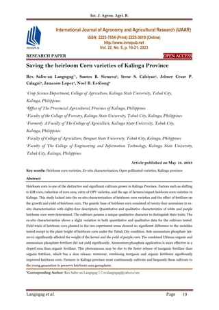 Int. J. Agron. Agri. R.
Langngag et al. Page 10
RESEARCH PAPER OPEN ACCESS
OPEN ACCESS
OPEN ACCESS
OPEN ACCESS
Saving the heirloom Corn varieties of Kalinga Province
Rex Saliw-an Langngag*1
, Santos B. Sicnawa2
, Irene S. Calsiyao3
, Jelmer Cesar P.
Calagui4
, Jameson Lopez5
, Noel B. Estilong6
1
Crop Science Department, College of Agriculture, Kalinga State University, Tabuk City,
Kalinga, Philippines
2
Office of The Provincial Agricultural, Province of Kalinga, Philippines
3
Faculty of the College of Forestry, Kalinga State University, Tabuk City, Kalinga, Philippines
4
Formerly A Faculty of The College of Agriculture, Kalinga State University, Tabuk City,
Kalinga, Philippines
5
Faculty of College of Agriculture, Benguet State University, Tabuk City, Kalinga, Philippines
6
Faculty of The College of Engineering and Information Technology, Kalinga State University,
Tabuk City, Kalinga, Philippines
Article published on May 16, 2023
Key words: Heirloom corn varieties, Ex-situ characterization, Open pollinated varieties, Kalinga province
Abstract
Heirloom corn is one of the distinctive and significant cultivars grown in Kalinga Province. Factors such as shifting
to GM corn, reduction of corn area, entry of OPV varieties, and the age of farmers impact heirloom corn varieties in
Kalinga. This study looked into the ex-situ characterization of heirloom corn varieties and the effect of fertilizer on
the growth and yield of heirloom corn. The genetic base of heirloom corn consisted of twenty-four accessions in ex-
situ characterization with eighty-four descriptors. Quantitative and qualitative characteristics of white and purple
heirloom corn were determined. The cultivars possess a unique qualitative character to distinguish their traits. The
ex-situ characterization shows a slight variation in both quantitative and qualitative data for the cultivars tested.
Field trials of heirloom corn planted in the two experiment areas showed no significant difference in the variables
tested except in the plant height of heirloom corn under the Tabuk City condition. Sole ammonium phosphate (16-
20-0) significantly affected the weight of the kernel and the yield of purple corn. The combined Ultimax organic and
ammonium phosphate fertilizer did not yield significantly. Ammonium phosphate application is more effective in a
sloped area than organic fertilizer. This phenomenon may be due to the faster release of inorganic fertilizer than
organic fertilizer, which has a slow release; moreover, combining inorganic and organic fertilizers significantly
improved heirloom corn. Farmers in Kalinga province must continuously cultivate and bequeath these cultivars to
the young generation to preserve heirloom corn germplasm.
*Corresponding Author: Rex Saliw-an Langngag  rexlangngag@yahoo.com
International Journal of Agronomy and Agricultural Research (IJAAR)
ISSN: 2223-7054 (Print) 2225-3610 (Online)
http://www.innspub.net
Vol. 22, No. 5, p. 10-21, 2023
 