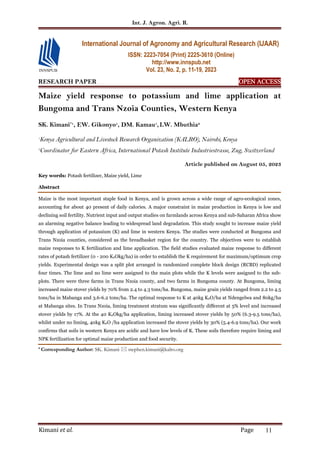 Int. J. Agron. Agri. R.
Kimani et al. Page 11
RESEARCH PAPER OPEN ACCESS
OPEN ACCESS
OPEN ACCESS
OPEN ACCESS
Maize yield response to potassium and lime application at
Bungoma and Trans Nzoia Counties, Western Kenya
SK. Kimani*1
, EW. Gikonyo1
, DM. Kamau1
,LW. Mbuthia2
1
Kenya Agricultural and Livestock Research Organization (KALRO), Nairobi, Kenya
2
Coordinator for Eastern Africa, International Potash Institute Industriestrasse, Zug, Switzerland
Article published on August 05, 2023
Key words: Potash fertilizer, Maize yield, Lime
Abstract
Maize is the most important staple food in Kenya, and is grown across a wide range of agro-ecological zones,
accounting for about 40 present of daily calories. A major constraint in maize production in Kenya is low and
declining soil fertility. Nutrient input and output studies on farmlands across Kenya and sub-Saharan Africa show
an alarming negative balance leading to widespread land degradation. This study sought to increase maize yield
through application of potassium (K) and lime in western Kenya. The studies were conducted at Bungoma and
Trans Nzoia counties, considered as the breadbasket region for the country. The objectives were to establish
maize responses to K fertilization and lime application. The field studies evaluated maize response to different
rates of potash fertilizer (0 - 200 K2Okg/ha) in order to establish the K requirement for maximum/optimum crop
yields. Experimental design was a split plot arranged in randomized complete block design (RCBD) replicated
four times. The lime and no lime were assigned to the main plots while the K levels were assigned to the sub-
plots. There were three farms in Trans Nzoia county, and two farms in Bungoma county. At Bungoma, liming
increased maize stover yields by 70% from 2.4 to 4.3 tons/ha. Bungoma, maize grain yields ranged from 2.2 to 4.5
tons/ha in Mabanga and 3.6-6.2 tons/ha. The optimal response to K at 40kg K2O/ha at Ndengelwa and 80kg/ha
at Mabanga sites. In Trans Nzoia, liming treatment stratum was significantly different at 5% level and increased
stover yields by 17%. At the 40 K2Okg/ha application, liming increased stover yields by 50% (6.3-9.5 tons/ha),
whilst under no liming, 40kg K2O /ha application increased the stover yields by 30% (5.4-6.9 tons/ha). Our work
confirms that soils in western Kenya are acidic and have low levels of K. These soils therefore require liming and
NPK fertilization for optimal maize production and food security.
* Corresponding Author: SK. Kimani  stephen.kimani@kalro.org
International Journal of Agronomy and Agricultural Research (IJAAR)
ISSN: 2223-7054 (Print) 2225-3610 (Online)
http://www.innspub.net
Vol. 23, No. 2, p. 11-19, 2023
 