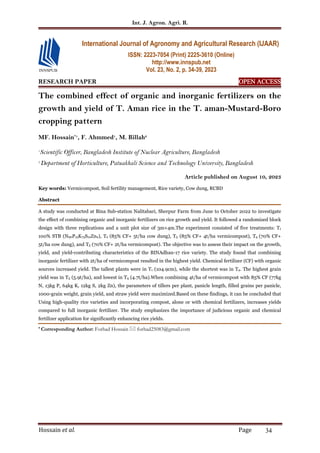 Int. J. Agron. Agri. R.
Hossain et al. Page 34
RESEARCH PAPER OPEN ACCESS
OPEN ACCESS
OPEN ACCESS
OPEN ACCESS
The combined effect of organic and inorganic fertilizers on the
growth and yield of T. Aman rice in the T. aman-Mustard-Boro
cropping pattern
MF. Hossain*1
, F. Ahmmed1
, M. Billah2
1
Scientific Officer, Bangladesh Institute of Nuclear Agriculture, Bangladesh
2
Department of Horticulture, Patuakhali Science and Technology University, Bangladesh
Article published on August 10, 2023
Key words: Vermicompost, Soil fertility management, Rice variety, Cow dung, RCBD
Abstract
A study was conducted at Bina Sub-station Nalitabari, Sherpur Farm from June to October 2022 to investigate
the effect of combining organic and inorganic fertilizers on rice growth and yield. It followed a randomized block
design with three replications and a unit plot size of 3m×4m.The experiment consisted of five treatments: T1
100% STB (N90P15K75S12Zn2), T2 (85% CF+ 5t/ha cow dung), T3 (85% CF+ 4t/ha vermicompost), T4 (70% CF+
5t/ha cow dung), and T5 (70% CF+ 2t/ha vermicompost). The objective was to assess their impact on the growth,
yield, and yield-contributing characteristics of the BINAdhan-17 rice variety. The study found that combining
inorganic fertilizer with 2t/ha of vermicompost resulted in the highest yield. Chemical fertilizer (CF) with organic
sources increased yield. The tallest plants were in T1 (104.9cm), while the shortest was in T4. The highest grain
yield was in T3 (5.9t/ha), and lowest in T4 (4.7t/ha).When combining 4t/ha of vermicompost with 85% CF (77kg
N, 13kg P, 64kg K, 12kg S, 2kg Zn), the parameters of tillers per plant, panicle length, filled grains per panicle,
1000-grain weight, grain yield, and straw yield were maximized.Based on these findings, it can be concluded that
Using high-quality rice varieties and incorporating compost, alone or with chemical fertilizers, increases yields
compared to full inorganic fertilizer. The study emphasizes the importance of judicious organic and chemical
fertilizer application for significantly enhancing rice yields.
* Corresponding Author: Forhad Hossain  forhad25083@gmail.com
International Journal of Agronomy and Agricultural Research (IJAAR)
ISSN: 2223-7054 (Print) 2225-3610 (Online)
http://www.innspub.net
Vol. 23, No. 2, p. 34-39, 2023
 