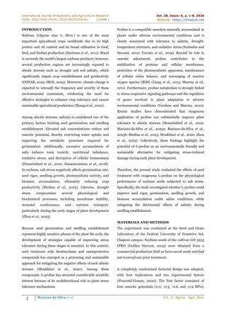 International Journal of Agronomy and Agricultural Research
ISSN: 2223-7054 (Print); 2225-3610 (Online) | IJAAR |
Vol. 28, Issue: 6, p. 1-8, 2026
Website: https://innspub.net
2 Mariano-da-Silva et al. Int. J. Agron. Agri. Res.
INTRODUCTION
Soybean (Glycine max L. Merr.) is one of the most
important agricultural crops worldwide due to its high
protein and oil content and its broad utilization in food,
feed, and biofuel production (Hartman et al., 2011). Brazil
is currently the world’s largest soybean producer; however,
several production regions are increasingly exposed to
abiotic stresses such as drought and soil salinity, which
significantly impair crop establishment and productivity
(CONAB, 2025; IBGE, 2025). Moreover, climate change is
expected to intensify the frequency and severity of these
environmental constraints, reinforcing the need for
effective strategies to enhance crop tolerance and ensure
sustainable agricultural production (Zhang et al., 2022).
Among abiotic stresses, salinity is considered one of the
primary factors limiting seed germination and seedling
establishment. Elevated salt concentrations reduce soil
osmotic potential, thereby restricting water uptake and
impairing the metabolic processes required for
germination. Additionally, excessive accumulation of
salts induces ionic toxicity, nutritional imbalance,
oxidative stress, and disruption of cellular homeostasis
(Hosseinifard et al., 2022; Hasanuzzaman et al., 2018).
In soybean, salt stress negatively affects germination rate,
seed vigor, seedling growth, photosynthetic activity, and
biomass accumulation, ultimately reducing crop
productivity (Medina et al., 2023). Likewise, drought
stress compromises several physiological and
biochemical processes, including membrane stability,
stomatal conductance, and nutrient transport,
particularly during the early stages of plant development
(Zhou et al., 2023).
Because seed germination and seedling establishment
represent highly sensitive phases of the plant life cycle, the
development of strategies capable of improving stress
tolerance during these stages is essential. In this context,
seed treatment with biostimulants and osmoprotective
compounds has emerged as a promising and sustainable
approach for mitigating the negative effects of such abiotic
stresses (Moukhtari et al., 2020). Among these
compounds, L-proline has attracted considerable scientific
interest because of its multifunctional role in plant stress
tolerance mechanisms.
Proline is a compatible osmolyte naturally accumulated in
plants under adverse environmental conditions and is
closely associated with tolerance to salinity, drought,
temperature extremes, and oxidative stress (Szabados and
Savouré, 2010; Trovato et al., 2019). Beyond its role in
osmotic adjustment, proline contributes to the
stabilization of proteins and cellular membranes,
protection of the photosynthetic apparatus, maintenance
of cellular redox balance, and scavenging of reactive
oxygen species (ROS) (Liang et al., 2013; Sharma et al.,
2011). Furthermore, proline metabolism is strongly linked
to stress-responsive signaling pathways and the regulation
of genes involved in plant adaptation to adverse
environmental conditions (Verslues and Sharma, 2010).
Recent studies have demonstrated that exogenous
application of proline can substantially improve plant
tolerance to abiotic stresses (Hosseinifard et al., 2022;
Mariano-da-Silva et al., 2025a; Mariano-da-Silva et al.,
2025b; Medina et al., 2023; Moukhtari et al., 2020; Zhou
et al., 2023). Collectively, these findings highlight the
potential of L-proline as an environmentally friendly and
sustainable alternative for mitigating stress-induced
damage during early plant development.
Therefore, the present study evaluated the effects of seed
treatment with exogenous L-proline on the physiological
performance of soybean seeds subjected to salt stress.
Specifically, the study investigated whether L-proline could
improve seed vigor, germination, seedling growth, and
biomass accumulation under saline conditions, while
mitigating the detrimental effects of salinity during
seedling establishment.
MATERIALS AND METHODS
The experiment was conducted at the Seed and Grain
Laboratory of the Federal University of Fronteira Sul,
Chapecó campus. Soybean seeds of the cultivar GH 5933
IPRO (Golden Harvest, 2025) were obtained from a
commercial production field as farm-saved seeds and had
not received any prior treatment.
A completely randomized factorial design was adopted,
with four replications and two experimental factors
(Pimentel-Gomes, 2000). The first factor consisted of
four osmotic potentials (0.0, -0.3, -0.6, and -0.9 MPa),
 