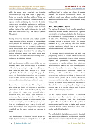 International Journal of Agronomy and Agricultural Research
ISSN: 2223-7054 (Print); 2225-3610 (Online) | IJAAR |
Vol. 28, Issue: 6, p. 1-8, 2026
Website: https://innspub.net
3 Mariano-da-Silva et al. Int. J. Agron. Agri. Res.
while the second factor comprised four L-proline
concentrations (0, 0.04, 0.08, and 0.12 g kg-1 seed).
Seeds were separated into four batches of 800 g and
stored in transparent plastic bags. Each batch received an
aqueous solution containing the respective L-proline
concentration. After solution application, air was injected
into the bags, which were vigorously shaken to ensure
uniform coating of the seeds. Subsequently, the seeds
were dried under shade at 25 ± 2°C for 24 h (Marcos
Filho, 2015).
Salinity stress was simulated using sodium chloride
(NaCl) solutions prepared according to the calibration
curve proposed by Braccini et al. (1996), generating
osmotic potentials of 0.0, -0.3, -0.6, and -0.9 MPa. Based
on the classification of Ayub et al. (2020), these osmotic
potentials correspond respectively to non-saline, low-
salinity, moderately saline, and highly saline soils,
considering that soils with electrical conductivity above 4
mmhos cm-1 are classified as saline.
Each L-proline-treated seed lot was subdivided into four
sublots of 200 g. Seeds were distributed on eight sheets
of Germitest paper, with 50 seeds per sheet. The papers
were moistened with NaCl solution in a volume
equivalent to three times the dry weight of the paper. The
sheets were then rolled and maintained in a germination
chamber under constant temperature (25 ± 1°C) and
photoperiod conditions (Brasil, 2009; Sá et al., 2011).
Germination was evaluated on the fifth and eighth days
after sowing, and results were expressed as percentages
(Brasil, 2009; Sá et al., 2011). On the eighth day, shoot
and primary root lengths were measured using a
millimeter ruler, and results were expressed in
centimeters. Dry matter accumulation was determined
separately for shoots and roots of normal seedlings. Plant
material was weighed, transferred to paper bags, and
dried in a forced-air oven at 80 ± 2°C for 24 h (Sá et al.,
2011). After cooling at room temperature, samples were
reweighed, and dry matter content was expressed in
grams.
Data were subjected to analysis of variance (F-test, p ≤
0.05). Regression analyses were performed at a 95%
confidence level to evaluate the effects of osmotic
potential and L-proline concentrations. Linear and
quadratic models were selected based on orthogonal
polynomial regression criteria (Pimentel-Gomes, 2000;
Souza, 1998).
RESULTS AND DISCUSSION
The analysis of variance (F-test) revealed a significant
interaction between osmotic potential and L-proline
concentration for seed vigor, indicating that the response
of soybean seeds to L-proline depended on the intensity
of saline stress. Partitioning of the interaction showed
significant effects of L-proline within the osmotic
potentials of -0.3, -0.6, and -0.9 MPa, while osmotic
potential significantly affected vigor at all tested L-
proline concentrations (Fig. 1A and 1B).
The regression analyses demonstrated that seed vigor
progressively declined as osmotic potential decreased,
confirming the detrimental effects of saline stress on
soybean seed performance. However, increasing
concentrations of L-proline mitigated these reductions,
particularly under moderate and severe stress conditions.
These results reinforce the role of L-proline as an
important osmoprotective compound capable of
stabilizing cellular metabolism under adverse
environmental conditions. According to Szabados and
Savouré (2010), proline acts in osmotic adjustment,
membrane stabilization, and protection against oxidative
damage. In addition, proline metabolism contributes to
the oxidative pentose phosphate pathway by generating
cytosolic NADPH, an essential reducing agent for stress
defense mechanisms (Signorelli, 2016).
For the variable normal seedlings, a significant
interaction was also detected between osmotic
potential and L-proline doses. The partitioning
analysis indicated significant effects of L-proline at
osmotic potentials of -0.6 and -0.9 MPa, while osmotic
potential affected seedling formation across all L-
proline levels (Fig. 1C and 1D).
The results indicate that saline stress severely impaired
seed germination and seedling establishment, especially
at lower osmotic potentials. Nevertheless, the application
 