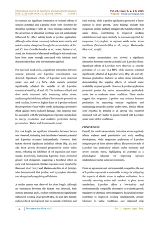 International Journal of Agronomy and Agricultural Research
ISSN: 2223-7054 (Print); 2225-3610 (Online) | IJAAR |
Vol. 28, Issue: 6, p. 1-8, 2026
Website: https://innspub.net
6 Mariano-da-Silva et al. Int. J. Agron. Agri. Res.
In contrast, no significant interaction or isolated effects of
osmotic potential and L-proline doses were observed for
abnormal seedlings (Table 1). These findings indicate that
the occurrence of abnormal seedlings was not substantially
influenced by either salinity levels or proline application.
Although saline stress commonly induces ionic toxicity and
restricts water absorption through the accumulation of Na+
and Cl- ions (Murillo-Amador et al., 2002; Farissi et al.,
2011), the formation of abnormal seedlings in this study may
have been more strongly associated with intrinsic seed
characteristics than with the treatments applied.
For hard and dead seeds, a significant interaction between
osmotic potential and L-proline concentration was
detected. Significant effects of L-proline were observed
under -0.6 and -0.9 MPa, while osmotic potential
significantly affected the variable at all L-proline
concentrations (Fig. 1E and 1F). The incidence of hard and
dead seeds increased with increasing saline stress,
confirming the inhibitory effect of low osmotic potential on
seed viability. However, higher doses of L-proline reduced
the proportion of non-viable seeds, indicating a protective
effect against stress-induced damage. This response may
be associated with the participation of proline metabolism
in energy production and oxidative protection during
germination (Kishor and Sreenivasulu, 2014).
For root length, no significant interaction between factors
was observed, indicating that the effects of osmotic potential
and L-proline occurred independently. However, both
factors showed significant individual effects (Fig. 2A and
2B). Root growth decreased progressively under saline
stress, reflecting the inhibition of cell expansion and water
uptake. Conversely, increasing L-proline doses promoted
greater root elongation, suggesting a beneficial effect on
early root development. Similar responses were reported by
Biancucci et al. (2015) and Mariano-da-Silva et al. (2025a),
who demonstrated that proline and tryptophan stimulate
root elongation by regulating cell division.
A similar pattern was observed for shoot length. Although
no interaction between the factors was detected, both
osmotic potential and L-proline concentrations significantly
influenced seedling shoot growth (Fig. 2C and 2D). Salinity
reduced shoot development due to osmotic restriction and
ionic toxicity, while L-proline application promoted a linear
increase in shoot growth. These findings indicate that
exogenous proline partially mitigates the harmful effects of
saline stress, contributing to improved seedling
establishment and vigor, similarly to responses reported for
exogenous L-tryptophan in soybean seeds under stress
conditions (Mariano-da-Silva et al., 2025a; Mariano-da-
Silva et al., 2025b).
Dry matter accumulation also showed a significant
interaction between osmotic potential and L-proline doses.
Significant effects of L-proline were observed at osmotic
potentials of 0.0 and -0.3 MPa, while osmotic potential
significantly affected all L-proline levels (Fig. 2E and 2F).
Biomass production declined as saline stress intensified,
demonstrating the negative effects of reduced water
availability on plant growth. However, L-proline application
promoted greater dry matter accumulation, particularly
under low to moderate stress conditions. These results
suggest that exogenous L-proline may enhance biomass
production by improving osmotic regulation and
maintaining metabolic activity under stress. Similar effects
were reported by Teixeira et al. (2019), who observed
increased root dry matter in plants treated with L-proline
under water deficit conditions.
CONCLUSION
Overall, the results demonstrate that saline stress negatively
affects soybean seed germination and early seedling
development, while exogenous application of L-proline
mitigates part of these adverse effects. The protective role of
L-proline was particularly evident under moderate and
severe osmotic stress, highlighting its potential as a
physiological enhancer for improving soybean
establishment under saline environments.
From an agronomic and environmental perspective, the use
of L-proline represents a sustainable strategy for mitigating
the impacts of abiotic stress in soybean cultivation. As a
naturally occurring amino acid involved in plant stress
metabolism, L-proline offers a low-toxicity and
environmentally compatible alternative to synthetic growth
regulators or chemical stress mitigators. Its application may
contribute to improved seedling establishment, greater
tolerance to saline conditions, and enhanced crop
 